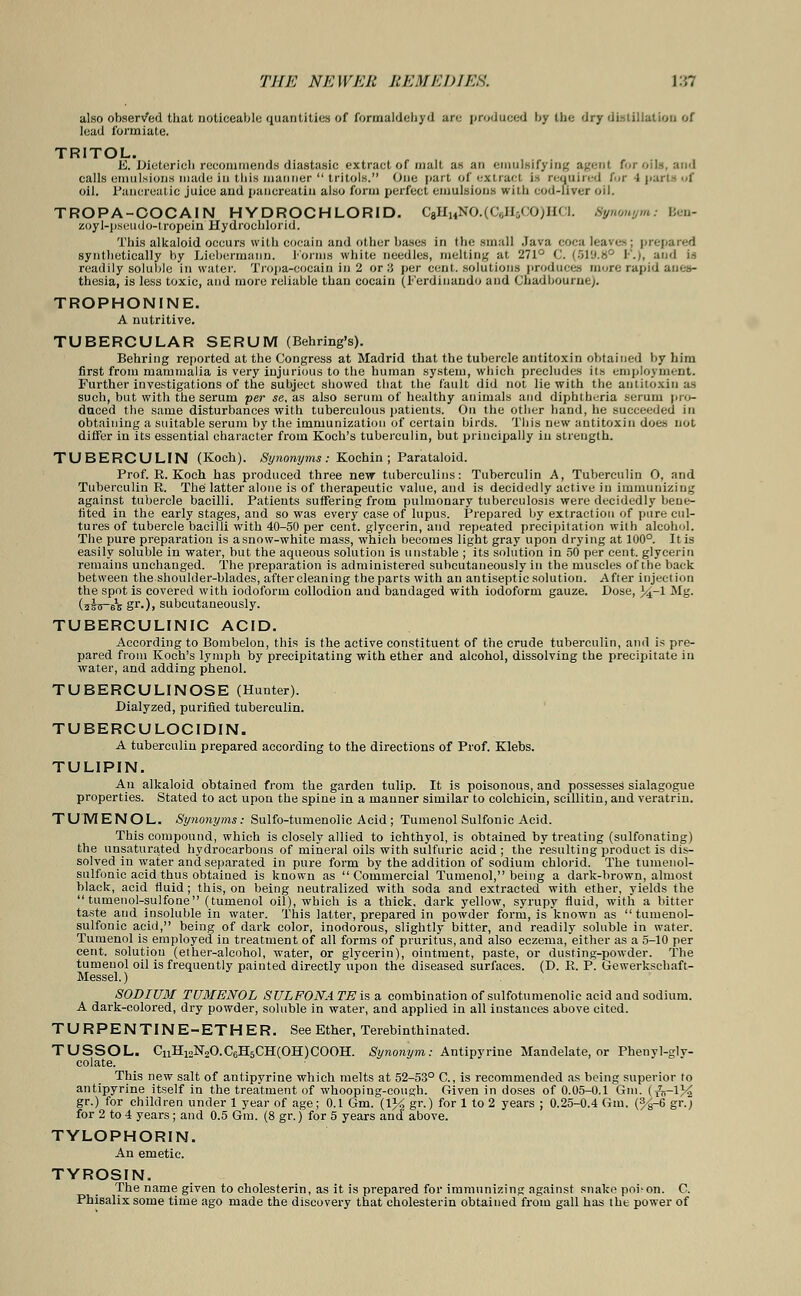 also observed that noticeable quantities of formaldehyd am produced by the dry distillation of lead formiate. TRITOL. E. Dieterieh recommends diastasic extract of malt as an emulsifying agent for oils, and calls emulsions made in this manner tritols. One part of extract is required t'V i pa oil. Pancreatic juice aud panereatiu also form perfect emulsions with cod-liver oil. TROPA-COCAIN HYDROCHLORID. C8H14NO.(C,;Ji.-,<!0)H<i. Sywrnymi Ben- zoyl-pseudo-tropein Hydrochlorid. This alkaloid occurs with cocain and other bases in the small Java coca leaves; prepared synthetically by Liebermaun. Forms white needles, melting at 271° C. (519.8° I.;, and i-, readily soluble in water, Tropa-cocain in 2 or 3 per cent, solutions produces more rapid anes- thesia, is less toxic, and more reliable than cocain (Ferdinaudo and Cnadbourne). TROPHONINE. A nutritive. TUBERCULAR SERUM (Behring's). Behring reported at the Congress at Madrid that the tubercle antitoxin obtained by him first from mammalia is very injurious to the human system, which precludes its employment. Further investigations of the subject showed that the fault did not lie with the antitoxin as such, but with the serum per se, as also serum of healthy animals aud diphtheria serum pro- duced the same disturbances with tuberculous patients. On the other hand, be succeeded in obtaining a suitable serum by the immunization of certain birds. This new antitoxin does not differ in its essential character from Koch's tuberculin, but principally iu strength. TUBERCULIN (Koch). Synonyms : Kochin ; Parataloid. Prof. R.Koch has produced three new tuberculins: Tuberculin A, Tuberculin 0, and Tuberculin R. The latter alone is of therapeutic value, aud is decidedly active in immunizing against tubercle bacilli. Patients suffering from pulmonary tuberculosis were decidedly bene- fited in the early stages, and so was every case of lupus. Prepared by extraction of pure cul- tures of tubercle bacilli with 40-50 per cent, glycerin, and repeated precipitation with alcohol. The pure preparation is a snow-white mass, which becomes light gray upon drying at 100°. It is easily soluble in water, but the aqueous solution is unstable ; its solution in 50 per cent, glycerin remains unchanged. The preparation is administered suhcutaneously in the muscles of the back between the shoulder-blades, aftercleaning the parts with an antiseptic solution. After injection the spot is covered with iodoform collodion aud bandaged with iodoform gauze. Dose, 34~1 Mg. (ulir-ex gr.), suhcutaneously. TUBERCULINIC ACID. According to Bombelon, this is the active constituent of the crude tuberculin, and is pre- pared from Koch's lymph by precipitating with ether and alcohol, dissolving the precipitate in water, and adding phenol. TUBERCULINOSE (Hunter). Dialyzed, purified tuberculin. TUBERCULOCIDIN. A tuberculin prepared according to the directions of Prof. Klebs. TULIPIN. An alkaloid obtained from the garden tulip. It is poisonous, and possesses sialagogue properties. Stated to act upon the spine in a manner similar to colchicin, scillitin, and veratrin. TUMENOL. Synonyms: Sulfo-tumenolic Acid; Tumenol Sulfonic Acid. This compound, which is closely allied to ichthyol, is obtained by treating (sulfonating) the unsaturated hydrocarbons of mineral oils with sulfuric acid ; the resulting product is dis- solved in water and separated in pure form by the addition of sodium chlorid. The tumenol- sulfonie acid thus obtained is known as Commercial Tumenol, being a dark-brown, almost black, acid fluid; this, on being neutralized with soda and extracted with ether, yields the tumenol-sulfone (tumenol oil), which is a thick, dark yellow, syrupy fluid, with a bitter taste and insoluble in water. This latter, prepared in powder form, is known as tumenol- sulfonic acid, being of dark color, inodorous, slightly bitter, and readily soluble in water. Tumenol is employed in treatment of all forms of pruritus, and also eczema, either as a 5-10 per cent, solution (ether-alcohol, water, or glycerin), ointment, paste, or dusting-powder. The tumenol oil is frequently painted directly upon the diseased surfaces. (D. R. P. Gewerkschaft- Messel.) SODIUM TUMENOL SULFONA TE is a combination of sulfotumenolic acid and sodium. A dark-colored, dry powder, soluble in water, and applied in all instances above cited. TURPENTINE-ETHER. See Ether, Terebinthinated. TUSSOL. CnH12N2O.C6H5CH(OH)COOH. Synonym: Antipyrine Mandelate, or Pheuyl-glv- colate. This new salt of antipvrine which melts at 52-53° C., is recommended as being superior to antipyrine itself in the treatment of whooping-cough. Given in doses of 0.05-0.1 Gin. (&-iy2 gr.) for children under 1 year of age; 0.1 Gm. (1% gr.) for 1 to 2 years ; 0.25-0.4 Grin. (%-6 gr.) for 2 to 4 years; and 0.5 Gm. (8 gr.) for 5 years and above. TYLOPHORIN. An emetic. TYROSIN. The name given to cholesterin, as it is prepared for immunizing against snake poison. C. Phisalix some time ago made the discovery that cholesterin obtained from gall has the power of