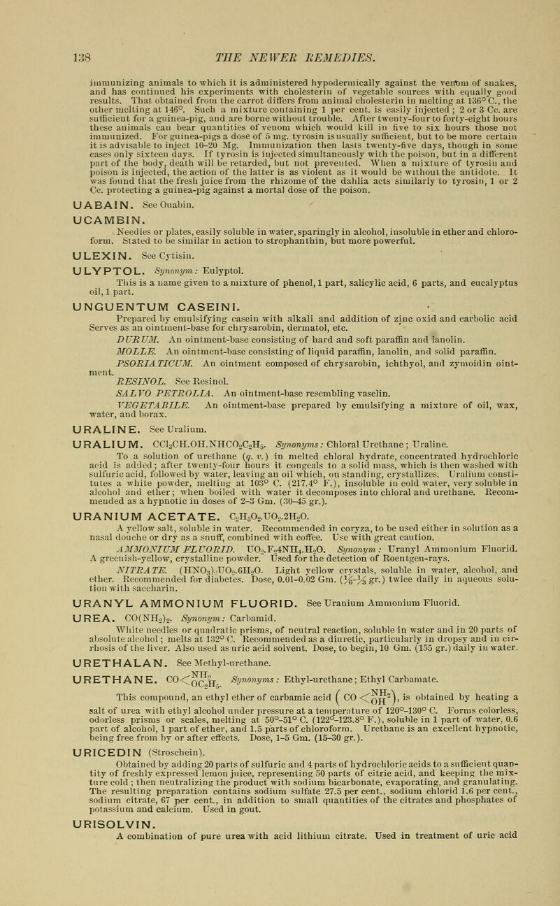 immunizing animals to which it is administered hypodermically against the vetrtim of snakes, and has continued his experiments with cholesterin of vegetable sources with equally good results. That obtained from the carrot differs from animal cholesterin in melting at 136° C, the other melting at 146°. Such a mixture containing 1 per cent, is easily injected ; 2 or 3 Cc. are sufficient for a guinea-pig, and are borne without trouble. After twenty-four to forty-eight hours these animals can bear quantities of venom which would kill in five to six hours those not immunized. For guinea-pigs a dose of 5 nag. tyrosin is usually sufficient, but to be more certain it is advisable to inject 10-20 Mg. Immunization then lasts twenty-five days, though in some cases only sixteen days. If tyrosin is injected simultaneously with the poison, but in a different part of the body, death will be retarded, but not prevented. When a mixture of tyrosin and poison is injected, the action of the latter is as violent as it would be without the antidote. It was found that the fresh juice from the rhizome of the dahlia acts similarly to tyrosin, 1 or 2 Cc. protecting a guinea-pig against a mortal dose of the poison. U A BAIN. SeeOuabin. UCAMBIN. Needles or plates, easily soluble in water, sparingly in alcohol, insoluble in ether and chloro- form. Stated to be similar in action to strophanthin, but more powerful. ULEXIN. SeeCytisin. ULYPTOL. Synonym: Eulyptol. This is a name given to a mixture of phenol, 1 part, salicylic acid, 6 parts, and eucalyptus oil, 1 part. UNGUENTUM CASEINI. Prepared by emulsifying casein with alkali and addition of zinc oxid and carbolic acid Serves as an ointment-base for chrysarobin, derinatol, etc. DURUM. An ointment-base consisting of hard and soft paraffin and lanolin. MOLLE. An ointment-base consisting of liquid paraffin, lanolin, and solid paraffin. PSORIATICUM. An ointment composed of chrysarobin, ichthyol, and zymoidin oint- ment. RESINOL. See Resinol. SALVO PETROLIA. An ointment-base resembling vaselin. VEGETABILE. An ointment-base prepared by emulsifying a mixture of oil, wax, water, and borax. URALINE. SeeUralium. URALIUM. CC13CH.0H.NHC02C2H5. Synonyms: Chloral Urethane ; ITraline. To a solution of urethane (g. v.) in melted chloral hydrate, concentrated hydrochloric acid is added; after twenty-four hours it congeals to a solid mass, which is then washed with sulfuric acid, followed by water, leaving an oil which, on standing, crystallizes. Uralium consti- tutes a white powder, melting at 103° C. (217.4° F.), insoluble in cold water, very soluble in alcohol and ether; when boiled with water it decomposes into chloral and urethane. Reconi- meuded as a hypnotic in doses of 2-3 Gm. (30-45 gr.). URANIUM ACETATE. C2H302.U02.2H20. A yellow salt, soluble in water. Recommended in coryza, to be used either in solution as a nasal douche or dry as a snuff, combined with coffee. Use with great caution. A3IMOXIUM FLUORID. U02.Fo4NH4.H20. Synonym: Uranyl Ammonium Fluorid. A greenish-yellow, crystalline powder. Used for the detection of Roentgen-rays. NITRATE. (HN03)oU02.6HoO. Light yellow crystals, soluble in water, alcohol, and ether. Recommended for diabetes. Dose, 0.01-0.02 Gm. {Ye-Vz ST-) twice daily in aqueous solu- tion with saccharin. URANYL AMMONIUM FLUORID. See Uranium Ammonium Fluorid. UREA. CO(NH2)2. Synonym: Carbamid. White needles or quadratic prisms, of neutral reaction, soluble in water and in 20 parts of absolute alcohol; melts at 132° C. Recommended as a diuretic, particularly in dropsy and in cir- rhosis of the liver. Also used as uric acid solvent. Dose, to begin, 10 Gm. (155 gr.) daily in water. URETHALAN. See Methyl-urethane. URETHANE. co<oc„fl- Synonyms: Ethyl-urethane; Ethyl Carbamate. This compound, an ethyl ether of carbamic acid ( CO <Coh /' *s obtained by heating a salt of urea with ethyl alcohol under pressure at a temperature of 120°-130° C. Forms colorless, odorless prisms or scales, melting at 50°-51° C. (122°-123.8° F.), soluble in 1 part of water, 0.6 part of alcohol, 1 part of ether, and 1.5 parts of chloroform. Urethane is an excellent hypnotic, being free from by or after effects. Dose, 1-5 Gm. (15-30 gr.). URICEDIN (Stroschein). Obtained by adding 20 parts of sulfuric and 4 parts of hydrochloric acids to a sufficient quan- tity of freshly expressed lemon juice, representing 50 parts of citric acid, and keeping the mix- ture cold ; then neutralizing the product with sodium bicarbonate, evaporating, and granulating. The resulting preparation contains sodium sulfate 27.5 per cent., sodium ehlorid 1.6 per cent., sodium citrate, 67 per cent., in addition to small quantities of the citrates and phosphates of potassium and calcium. Used in gout. URISOLVIN. A combination of pure urea with acid lithium citrate. Used in treatment of uric acid