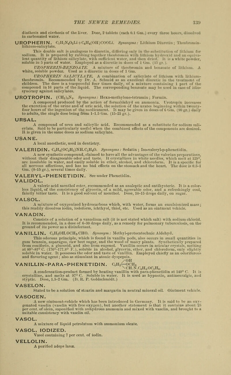 diatliesis and cirrhosis of the liver. Dose, 2 tablets (each 0.1 <>n\.) every three houi in carbonated water. UROPHERIN. C7H7N402Li+CjH4(OH)COOLi. Synonyms: Lithium Diuretin; Theobromin- lithiuni-saJicylate. This double salt is analogous to diurel in, differing only in the subsl iIiilion of lithium for sodium. It is prepared by rubbing together theobroiniii with lithium bydroxid and an equiva- lent quantity of lithium salicylate, with sufficient water, and then dried Ji i- a white- powder, soluble iii 5 parts of water. Employed as a diuretic in doses of 1 GJm. 115 gr.). UROPHERIN-BENZOATE. A mixture of theobromin and benzoate of lithium. A white, soluble powder. Used as a diuretic in doses of 1 Gin. UROPHERIN SALICYLATE. A combination of salicylate of lithium with litbium- theobromin. Recommended by Dr. A. Schmid as an excellent diuretic in the treatment of children. The dose is a teaspoonfuI four times daily, of a mixture containing 1 part of the compound in 16 parts of the liquid. The corresponding benzoate may be used in case of idio- syncrasy against salicylates. UROTROPIN. (CH2)6N4. Synonyms: Hexa-methylene-tetramin ; Fannin. A compound produced by the action of formaldehyd on ammonia. Urotropin increases the excretion of the urine and of uric acid, the solution of the urates beginning within twenty- four hours of the ingestion of the medicament. It may be given in doses of 6 Um. (90 gr.j daily to adults, the single dose being from 1-1.5 Gm. (15-23 gr.j. URSAL. A compound of urea and salicylic acid. Recommended as a substitute for sodium sali- cylate. Said to be particularly useful when the combiued effects of the components are desired. It is given in the same doses as sodium salicylate. USANE. A local anesthetic, used in dentistry. VALERIDIN. C6H4(OC2H5)NH.C5H90. Synonyms: Sedatin ; Iso-valeryl-p-phenetidin. A new synthetic compound, claimed to have all the advantages of the valerian preparations, without their disagreeable odor and taste. It crystallizes in white needles, which melt at 129°, are insoluble in water, and easily soluble in ether, alcohol, and chloroform. It is a specific for all nervous affections, and has no bad effects on the stomach and the heart. The dose is 0.5-1 Gm. (8-15 gr.), several times daily. VALERYL-PHENET1DIN. See under Phenetidin. VALIDOL. A valeric acid menthol ester, recommended as an analeptic and antihysteric. It is a color- less liquid, of the consistency of glycerin, of a mild, agreeable odor, and a refreshingly cool, faintly bitter taste. It is a good solvent of menthol. Dose, 10-15 drops daily, on sugar. VALSOL. A mixture of oxygenized hydrocarbons which, with water, forms an eruulsionized mass ; this readily dissolves iodin, iodoform, ichthyol, thiol, etc. Used as an ointment vehicle. VANADIN. Consists of a solution of a vanadium salt (it is not stated which salt) with sodium chlorid. It is recommended, in a dose of 6-30 drops daily, as a remedy for pulmonary tuberculosis, on the ground of its power as a disinfectant. VANILLIN. C6H3OH.OCH3.CHO. Synonym: Methyl-protocatechuic Aldehyd. This odorous principle, which is found in vanilla pods, also occurs in small quantities in gum benzoin, asparagus, raw beet sugar, and the wood of many plants. Synthetically prepared from coniferin, a glucosid, and also from eugenol. Vanillin occurs in acicular crvstals, melting at 80°-81° C. (176°-177.S° F.), soluble in alcohol, glycerin, ether, and chloroform, only slightly soluble in water. It possesses the odor and taste of vanillin. Employed chiefly as an odoriferou.- and flavoring agent; also as stimulant in atouic dvspepsia. /OH VANILLIN-PARA-PHENETIDIN. C6H3^OCH3 \CH.N.C6H4.OC2H6. A condensation-product formed by heating vanillin with para-phenetidin at 140° C. It is crvstalline, and melts at 97° C. Soluble in water. It is used as hvpnotic, antineuralgic, and styptic. Dose, 1.5-2 Gm. (D. R. P. Goldschmidt.) VASELON. Stated to be a solution of stearin and margarin in neutral mineral oil. Ointment vehicle. VASOGEN. A new ointment-vehicle which has been introduced in Germany. It is said to be an oxy- genated vaselin (vaselin with free oxygen), but another statement is that it contains about 25 per cent, of olein, saponified w-ith anhydrous ammonia and mixed with vaselin. and brought to a suitable consistency with vaselin oil. VASOL. A mixture of liquid petrolatum with ammonium oleate. VASOL, IODIZED. Vasol containing 7 per cent, of iodin. VELLOLIN. A purified adeps lanae.