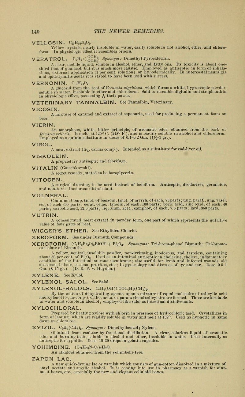 VELLOSIN. C23H28N204. Yellow crystals, nearly insoluble in water, easily soluble in hot alcohol, ether, and chloro- form. In physiologic effect it resembles brucin. VERATROL. C0H4<^oqH3. Synonym: Dimethyl Pyrocatechin. A clear, mobile liquid, soluble in alcohol, ether, and fatty oils. Its toxicity is about one- third that of guaiacol, but it is much more caustic. Employed as antiseptic in form of inhala- tions, external application (1 per cent, solution), or hypodermically. In intercostal neuralgia and epididymitis acuta it is stated to have been used with success. VERNON IN. C10H24O7. A glucosid from the root of Vernonia nigritiana, which forms a white, hygroscopic powder, soluble in water, insoluble in ether and chloroform. Said to resemble digitalin and strophanthin in physiologic effect, possessing jz their power. VETERINARY TANNALBIN. See Tannalbin, Veterinary. VICOSIN. A mixture of caramel and extract of saponaria, used for producing a permanent foam on beer. VIERIN. An amorphous, white, bitter principle, of aromatic odor, obtained from the bark of JRemizia vellozii. It melts at 120° 0. (2-18° F.), and is readily soluble in alcohol and chloroform. Employed as a quinin substitute in doses of 0.1-0.2 Gm. (l%-3 gr.). VIROL. A meat extract (liq. carnis comp.). Intended as a substitute for cod-liver oil. VISKOLEIN. A proprietary antiseptic and febrifuge. VITALIN (Gatschkowski). A secret remedy, stated to be boroglycerin. VITOGEN. A surgical dressing, to he used instead of iodoform. Antiseptic, deodorizer, germicide, and non-toxic, inodorous disinfectant. VULNERAL. Contains: Comp. tinct. of benzoin, tinct. of myrrh, of each, 75 parts ; ung. paraf., ung. vasel. co., of each 300 parts ; cerat. cetac, lanolin, of each, 100 parts; boric acid, zinc oxid, of each, 40 parts ; carbolic acid, 12.5 parts; liq. alum, acet., camphor, of each, 7.5 parts; lard, 360 parts. VUTRIN. A concentrated meat extract in powder form, one part of which represents the nutritive value of four parts of beef. WIGGER'S ETHER. See Ethyliden Chlorid. XEROFORM. See under Bismuth Compounds. XEROFORM. (C6H2Br30)2BiOH + Bi203. Synonyms: Tri-brom-phenol Bismuth ; Tri-bromo- carbolate of Bismuth. A yellow, neutral, insoluble powder, non-irritating, inodorous, and tasteless, containing about 50 per cent, of Bi203. Used as an intestinal antiseptic in cholerine, cholera, inflammatory condition of the intestinal mucous membrane; also useful for fresh and infected wounds, old abscesses, buboes, eczema, pruritus, etc.; in gynecology and diseases of eye and ear. Dose, 0.5-1 Gm. (8-15 gr.). (D. E. P. v. Heyden.) XYLENE. See Xylol. XYLENOL SALOL. SeeSalol. XYLENOL-SALOLS. C„H4(OH)COOC6H3(CH3)2. By the action of dehydrating agents upon a mixture of equal molecules of salicylic acid and xylenol (o-, m-, or p-), ortho, meta, or para-xylenol salicylates are formed. These are insoluble in water and soluble in alcohol; employed like salol as intestinal disinfectants. XYLOCHLORAL. Prepared by heating xylose with chlorin in presence of hydrochloric acid. Crystallizes in form of laminte, which are readily soluble in water and melt at 132°. Used as hypnotic in same doses as chloralose. XYLOL. C6H4(CH3)2. Synonym : Dimethylbenzol; Xylene. Obtained from coal-tar by fractional distillation. A clear, colorless liquid of aromatic odor and burning taste, soluble in alcohol and ether, insoluble in water. Used internally as antiseptic for syphilis. Dose, 15-30 drops in gelatin capsules. YOHIMBINE. (C21H28N203)2H20. An alkaloid obtained from the yohimbehe tree. ZAPON LAC. A new quick-drying lac or varnish which consists of gun-cotton dissolved in a mixture of amy] acetate and amylic alcohol. It is coming into use in pharmacy as a varnish for oint- ment boxes, etc., especially the new and elegant celluloid boxes.