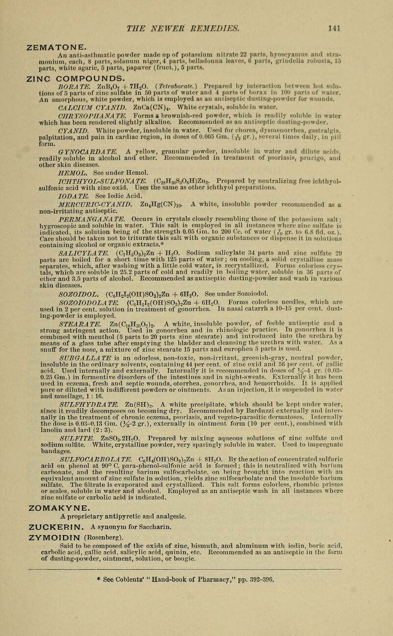 ZEMATONE. An anti-asthmatic powder made up of potassium nitrate 22 parts, hyoscyamut and Mra- monium, each, 8 parts, solatium niger, 4 parts, belladonna leaves, C parts, grindelia robosta, US parts, white agaric, 5 parts, papaver (fruct.j, 5 parts. ZINC COMPOUNDS. BORATE. Z11B4O7 + 7H80. (Telrabora/e.) Prepared by interaction between hot '•'.lo- tions of 5 parts of zinc sulfate in 50 parts of water and 4 parts of borax in 100 parts of water. An amorphous, white powder, which is employed as an antiseptic dusting-powder for iroun CALCIUM CYANJD. ZnCa(CN)4. White crystals, soluble in water. CHRYSOl'IIANATE. Forms a brownish-red powder, which is readily soluble in water which has been rendered slightly alkaline. Recommended as an antiseptic dusting-powder. CYANID. White powder, insoluble in water. Used for chorea, dysmenorrhea, gastralgia, palpitation, and pain in cardiac region, in doses of 0.005 Gin. (fa gr.), several times daily, in pill form. GYNOCARDATE. A yellow, granular powder, insoluble in water and dilute acids, readily soluble in alcohol and ether. Recommended in treatment of psoriasis, prurigo, and other skin diseases. HEMOL. See under Hemol. ICIITHYOL-SULFONATE. (C28H36S306H)Zn2. Prepared by neutralizing free ichtbyol- sulfonic acid with zinc oxid. Uses the same as other ichthyol preparations. IODA TE. See Iodic Acid. MERCURIC-CYANID. Zn4Hg(CN)10. A white, insoluble powder recommended as a non-irritating antiseptic. PERMANGANATE. Occurs in crystals closely resembling those of the potassium salt; hygroscopic and soluble in water. This salt is employed in all instances where zinc sulfate is indicated, its solution being of the strength 0.05 Gm. to 200 Cc. of water (f7B gr. to 6.8 lid. oz.). Care should be taken not to triturate this salt with organic substances or dispense it in solutions containing alcohol or organic extracts.* SALICYLATE. (C7H503)2Zn + H20. Sodium salicylate 34 parts and zinc sulfate 29 parts are boiled for a short time with 125 parts of water; on cooling, a solid crystalline mass separates, which, after washing with a little cold water, is recrystallized. Forms colorless crys- tals, which are soluble in 25.2 parts of cold and readily in boiling water, soluble in 36 parts of ether and 3.5 parts of alcohol. Recommended as antiseptic dusting-powder and wash in various skin diseases. SOZOIDOL. (C6H2I2(OH)S03)2Zn + 6H20. See under Sozoiodol. SOZOIODOLATE. (C6HJ2(OH)S03)2Zn + 6H20. Forms colorless needles, which are used in 2 per cent, solution in treatment of gonorrhea. In nasal catarrh a 10-15 per cent, dust- ing-powder is employed. STEARATE. Zn(C]8Ha,Oo)2. A white, insoluble powder, of feeble antiseptic and a strong astringent action. Used in gonorrhea and in rhinologic practice. In gonorrhea it is combined with menthol (5 parts to 20 parts zinc stearate) and introduced into the urethra by means of a glass tube after emptying the bladder and cleansing the urethra with water. As a snuff for the nose, a mixture of zinc stearate 15 parts and europhen 5 parts is used. SUB GALL ATE is an odorless, non-toxic, non-irritant, greenish-gray, neutral powder, insoluble in the ordinary solvents, containing44 per cent, of zinc oxid and 56 per cent, of gallic acid. Used internally and externally. Internally it is recommended in doses of %-4 gr. (0.03- 0.25 Gm.) in fermentive disorders of the intestines and in night-sweats. Externally it has been used in eczema, fresh and septic wounds, otorrhea, gonorrhea, and hemorrhoids. It is applied pure or diluted with indifferent powders or ointments. As an injection, it is suspended in water and mucilage, 1: 16. SULFHYDRATE. Zn(SH)2. A white precipitate, which should be kept, under water, since it readily decomposes on becoming dry. Recommended by Barduzzi externally and inter- nally in the treatment of chronic eczema, psoriasis, and vegeto-parasitic dermatoses. Internally the dose is 0.03-0.13 Gm. (%-2 gr.), externally in ointment form (10 per cent.), combined with lanolin and lard (2: 3). SULFTTE. ZnS03.2H20. Prepared by mixing aqueous solutions of zinc sulfate and sodium sulfite. White, crystalline powder, very sparingly soluble in water. Used to impregnate bandages. SULFOCARBOLATE. C6H4(OH)SOs)2Zn + 8H20. By the action of concentrated sulfuric acid on phenol at 90° C. para-phenol-sulfonic acid is formed; this is neutralized with barium carbonate, and the resulting barium sulfocarbolate, on being brought into reaction with an equivalent amount of zinc sulfate in solution, yields zinc sulfocarbolate and the insoluble barium sulfate. The filtrate is evaporated and crystallized. This salt forms colorless, rhombic prisms or scales, soluble in water and alcohol. Employed as an antiseptic wash in all instances where zinc sulfate or carbolic acid is indicated. ZOMAKYNE. A proprietary antipyretic and analgesic. ZUCKERIN. A synonym for Saccharin. ZYMOIDIN (Rosenberg). Said to be composed of the oxids of zinc, bismuth, and aluminum with iodin, boric acid, carbolic acid, gallic acid, salicylic acid, quinin, etc. Recommended as an antiseptic in the form of dusting-powder, ointment, solution, or bougie. * See Coblentz'  Hand-book of Pharmacy, pp. 392-396.