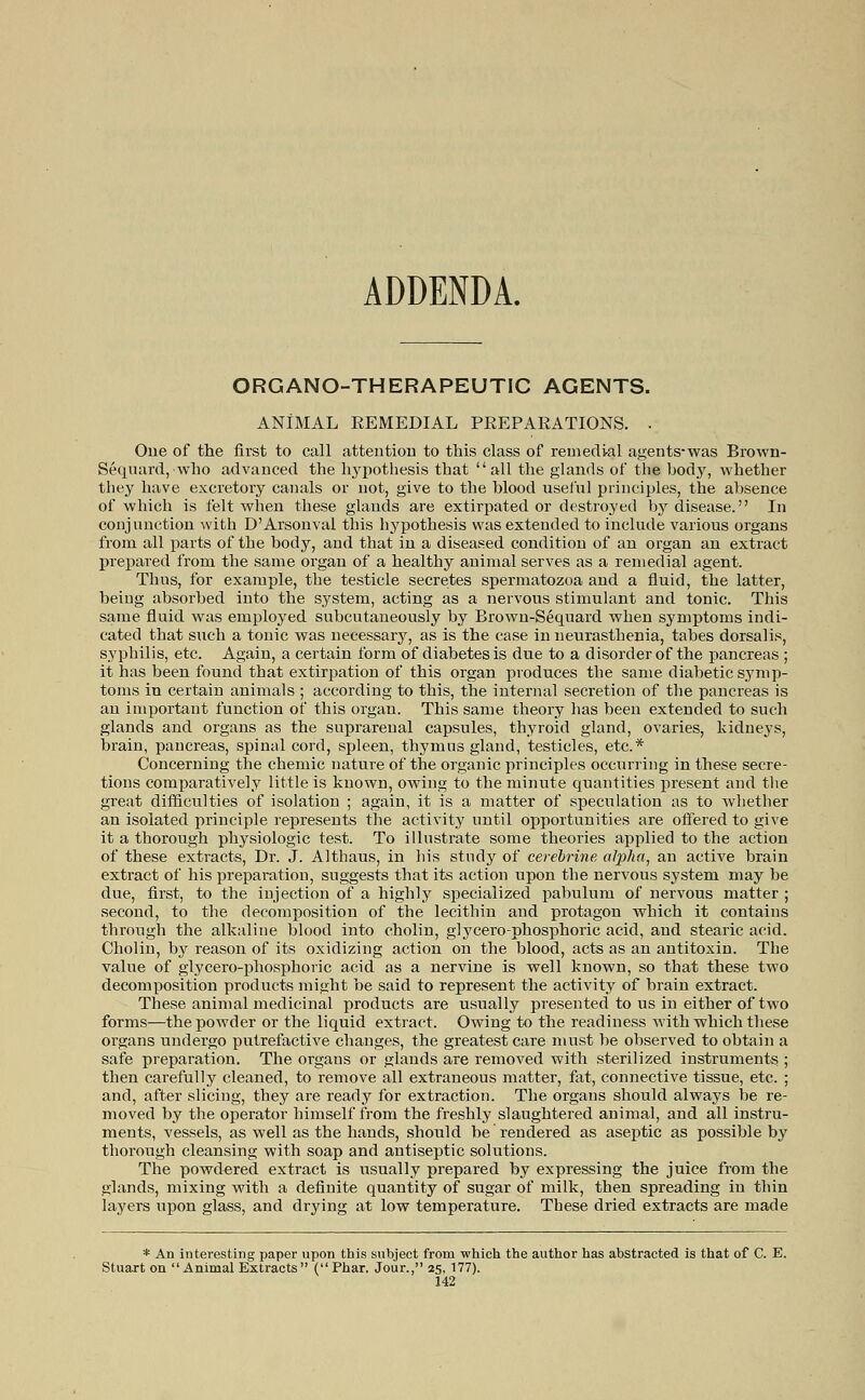 ADDENDA. ORGANO-THERAPEUTIC AGENTS. ANIMAL EEMEDIAL PEEPAEATIONS. . Oiie of the first to call attention to this class of remedial agents-was Brown- Sequard, who advanced the hypothesis that all the glands of the body, whether they have excretory canals or not, give to the blood useihl principles, the absence of which is felt when these glands are extirpated or destroyed by disease. In conjunction with D'Arsonval this hypothesis was extended to include various organs from all parts of the body, and that in a diseased condition of an organ an extract prepared from the same organ of a healthy animal serves as a remedial agent. Thus, for example, the testicle secretes spermatozoa and a fluid, the latter, being absorbed into the system, acting as a nervous stimulant and tonic. This same fluid was employed subcutaneously by Brown-Sequard when symptoms indi- cated that such a tonic was necessary, as is the case in neurasthenia, tabes dorsalis, syphilis, etc. Again, a certain form of diabetes is due to a disorder of the pancreas ; it has been found that extirpation of this organ produces the same diabetic symp- toms in certain animals ; according to this, the internal secretion of the pancreas is au important function of this organ. This same theory has been extended to such glands and organs as the suprarenal capsules, thyroid gland, ovaries, kidneys, brain, pancreas, spinal cord, spleen, thymus gland, testicles, etc.* Concerning the chemic nature of the organic principles occurring in these secre- tions comparatively little is known, owing to the minute quantities present and the great difficulties of isolation ; again, it is a matter of speculation as to whether an isolated principle represents the activity until opportunities are offered to give it a thorough physiologic test. To illustrate some theories applied to the action of these extracts, Dr. J. Althaus, in his study of cerebrine alpha, an active brain extract of his preparation, suggests that its action upon the nervous system may be due, first, to the injection of a highly specialized pabulum of nervous matter ; second, to the decomposition of the lecithin and protagon which it contains through the alkaline blood into cholin, glycero-phosphoric acid, and stearic acid. Cholin, by reason of its oxidizing action on the blood, acts as an antitoxin. The value of glycero-phosphoric acid as a nervine is well known, so that these two decomposition products might be said to represent the activity of brain extract. These animal medicinal products are usually presented to us in either of two forms—the powder or the liquid extract. Owing to the readiness with which these organs undergo putrefactive changes, the greatest care must be observed to obtain a safe preparation. The organs or glands are removed with sterilized instruments ; then carefully cleaned, to remove all extraneous matter, fat, connective tissue, etc. ; and, after slicing, they are ready for extraction. The organs should always be re- moved by the operator himself from the freshly slaughtered animal, and all instru- ments, vessels, as well as the hands, should be rendered as aseptic as possible by thorough cleansing with soap and antiseptic solutions. The powdered extract is usually prepared by expressing the juice from the glands, mixing with a definite quantity of sugar of milk, then spreading in thin layers upon glass, and drying at low temperature. These dried extracts are made * An interesting paper upon this subject from which the author has abstracted is that of C. E. Stuart on Animal Extracts (Phar. Jour., 25, 177).