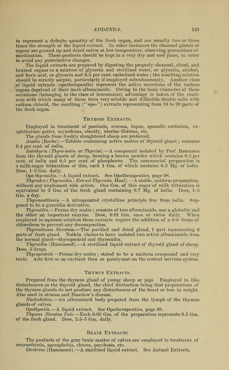 to represent a definite quantity of the fresh organ, and are usually two or three times the strength of the liquid extract. In other instances th<: cleansed glands or organs are ground up and dried entire at low temperature, observing precautions of sterilization. These products should be kept in a very dry and eool place, in order to avoid any putrefactive changes. The liquid extracts are prepared by digesting the properly cleansed, sliced, and bruised organs in a mixture of glycerin and sterilized water, or glycerin, alcohol, and boric acid, or glycerin and 0.5 per cent, carbolized water ; the resulting solution should be strictly aseptic, particularly if employed subcutaneously. Another class of liquid extracts (opotherapeutic) represent the active secretions of the various organs deprived of their inert albuminoids. Owing to the basic character of these secretions (belonging to the class of leucomains) advantage is taken of the readi- ness with which many of these form very soluble and diffusible double salts with sodium chlorid, the resulting (opo-) extracts representing from 10 to 20 parts of the fresh organ. Thyeoid Extracts. Employed in treatment of psoriasis, eczema, lupus, sporadic cretinism, ex- ophthalmic goiter, myxedema, obesity, uterine fibroma, etc. The glands from freshly slaughtered sheep are preferred. Aiodin (Eoche).—Tablets containing active matter of thyroid gland ; contains 0.4 per cent, of iodin. Iodothyrin (Thyro-iodin or Thyrein).—A compound isolated by Prof. Baumann from the thyroid glands of sheep, forming a brown powder which contains 9.3 per cent, of iodin and 0.5 per cent, of phosphorus. The commercial preparation is a milk-sugar trituration of this, each 1 Gm. of which contains 0.3 Mg. of iodin. Dose, 1-2 Gm. daily. Opo-thyreoidin.—A liquid extract. See Opotherapeutics, page 98. Thyraden {Thyreoidin; Extract Thyreoda, Haaf).—A stable, uniform preparation, without any unpleasant side action. One Gm. of this sugar of milk trituration is equivalent to 2 Gm. of the fresh gland containing 0.7 Mg. of iodin. Dose, 1-5 Gm. a day. Thyreoantitoxin.—A nitrogenated crystalline principle free from iodin. Sup- posed to be a guanidin derivative. Thyreoidin.—Forms dry scales ; consists of two albuminoids, one a globulin and the other an important enzyme. Dose, 0.01 Gm. once or twice daily. When employed in aqueous solution these extracts require the addition of a few drops of chloroform to prevent any decomposition. Thyreodinum Siccatum.—The purified and dried gland, 1 part representing 6 parts of fresh gland. Natkin claims to have isolated two active albuminoids from the normal gland—thyroproteid and thyreoidin. Thyroidin (Hammond).—A sterilized liquid extract of thyroid gland of sheep. Dose, 5 drops. Thyroproteid.—Forms dry scales ; stated to be a uniform compound and very toxic. Acts first as an excitant then as paralyzant on the central nervous system. Thymus Extracts. Prepared from the thymus gland of young sheep or pigs. Employed in like disturbances as the thyroid gland, the chief distinction being that preparations of the thymus glands do not produce any disturbances of the heart or loss in weight. Also used in struma and Basedow's disease. Nucleohiston.—An albuminoid body prepared from the lymph of the thymus glands of calves. Opothymiin.—A liquid extract. See Opotherapeutics, page 98. Thymus Siecatus Pulv.—Each 0.05 Gm. of the preparation represents 0.3 Gm. of the fresh gland. Dose, 2.5-5 Gm. daily. Brain Extracts. The products of the gray brain matter of calves are employed in treatment of neurasthenia, agoraphobia, chorea, psychosis, etc. Cerebrine (Hammond).—A sterilized liquid extract. See Animal Extracts.