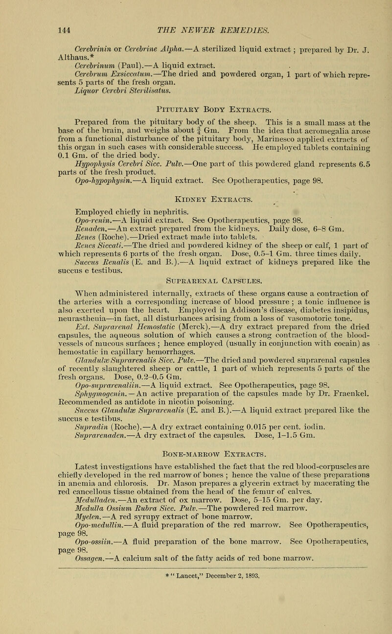 Cerebrinin or Cerehrine Alpha.—A sterilized liquid extract; prepared by Dr. J. Althaus.* Cerebrinum (Paul).—A liquid extract. Cerebrum Exsiccatum.—The dried and powdered organ, 1 part of which, repre- sents 5 parts of the fresh organ. Liquor Cerebri Sterilisalus. Pituitary Body Extracts. Prepared from the pituitary body of the sheep. This is a small mass at the base of the brain, and weighs about f Gin. From the idea that acromegalia arose from a functional disturbance of the pituitary body, Marinesco applied extracts of this organ in such cases with considerable success. He employed tablets containing 0.1 Gm. of the dried body. Hypophysis Cerebri Sice. Pulv.—One part of this powdered gland represents 6.5 parts of the fresh product. Opo-hypophysin.—A liquid extract. See Opotherapeutics, page 98. Kidney Extracts. Employed chiefly in nephritis. Opo-renin.—A liquid extract. See Opotherapeutics, page 98. Renaden.—An extract prepared from the kidneys. Daily dose, 6-8 Gm. Renes (Eoche).—Dried extract made into tablets. • Renes Siccati.—The dried and powdered kidney of the sheep or calf, 1 part of which represents 6 parts of the fresh organ. Dose, 0.5-1 Gm. three times daily. Succus Renalis (E. and B.).—A liquid extract of kidneys prepared like the succus e testibus. Suprarenal Capsules. When administered internally, extracts of these organs cause a contraction of the arteries with a corresponding increase of blood pressure ; a tonic influence is also exerted upon the heart. Employed in Addison's disease, diabetes insipidus, neurasthenia—in fact, all disturbances arising from a loss of vasomotoric tone. Ext. Suprarenal Hemostatic (Merck).—A dry extract prepared from the dried capsules, the aqueous solution of which causes a strong contraction of the blood- vessels of mucous surfaces ; hence employed (usually in conjunction with cocain) as hemostatic in capillary hemorrhages. Glandulse Suprarenalis Sice. Pulv.—The dried and powdered suprarenal capsules of recently slaughtered sheep or cattle, 1 part of which represents 5 parts of the fresh organs. Dose, 0.2-0.5 Gm. Opo-suprarenaliin.—A liquid extract. See Opotherapeutics, page 98. Sphygmogenin.—An active preparation of the capsules made by Dr. Fraenkel. Eecommended as antidote in nicotin poisoning. Succus Glandulse Suprarenalis (E. and B.).—A liquid extract prepared like the succus e testibus. Sup>radin (Roche).—A dry extract containing 0.015 per cent, iodin. Suprarenaden.—A dry extract of the capsules. Dose, 1-1.5 Gm. Bone-marrow Extracts. Latest investigations have established the fact that the red blood-corpuscles are chiefly developed in the red marrow of bones ; hence the value of these preparations in anemia and chlorosis. Dr. Mason prepares a glycerin extract by macerating the red cancellous tissue obtained from the head of the femur of calves. Medulladen.—An extract of ox marrow. Dose, 5-15 Gm. per day. Medulla Ossium Rubra Sice. Pulv.—The powdered red marrow. Myelen.—A red syrupy extract of bone marrow. Opo-medullin.—A fluid preparation of the red marrow. See Opotherapeutics, page 98. Opo-ossiin.—A fluid preparation of the bone marrow. See Opotherapeutics, page 98. Ossagen.—A calcium salt of the fatty acids of red bone marrow. * Lancet, December 2, 1893.