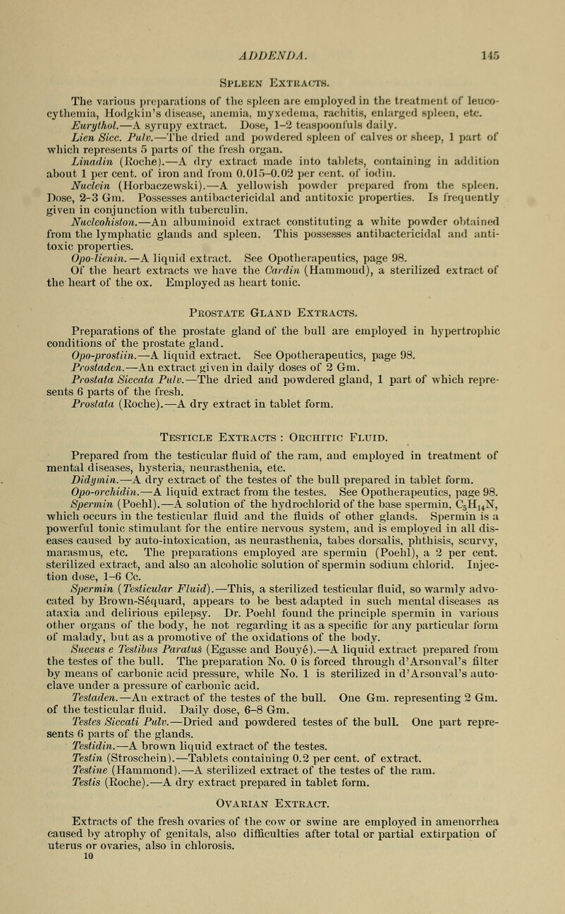 Spleen Extracts. The various preparations of the spleen are employed in the treatment of leuco- cythemia, Hodgkiu's disease, anemia, myxedema, rachitis, enlarged spleen, etc. Eurylhol.—A syrupy extraet. Dose, 1-2 teaspoonfnls daily. Lien Sice. Pulv.—The dried and powdered spleen of calves or sheep, 1 part of which represents 5 parts of the fresh organ. Linadin (Roche).—A dry extract made into tahlets, containing in addition ahout 1 per cent, of iron and from 0.015-0.02 per cent, of iodiu. Nuelein (Horhaczewski).—A yellowish powder prepared from the spleen. Dose, 2-3 6m. Possesses antihactericidal and antitoxic properties. Is frequently given in conjunction with tuberculin. Nucleohiston.—An albuminoid extract constituting a white powder obtained from the lymphatic glands and spleen. This possesses antihactericidal and anti- toxic properties. Opo-lienin.—A liquid extract. See Opotherapeutics, page 98. Of the heart extracts we have the Cardin (Hammond), a sterilized extract of the heart of the ox. Employed as heart tonic. Prostate Gland Extracts. Preparations of the prostate gland of the bull are emploj'ed in hypertrophic conditions of the prostate gland. Opo-prostiin.—A liquid extract. See Opotherapeutics, page 98. Prostaden.—An extract given in daily doses of 2 6m. Prostata Siccata Pulv.—The dried and powdered gland, 1 part of which repre- sents 6 parts of the fresh. Prostata (Roche).—A dry extract in tablet form. Testicle Extracts : Orchitic Fluid. Prepared from the testicular fluid of the ram, and employed in treatment of mental diseases, hysteria, neurasthenia, etc. Didymin.—A dry extract of the testes of the bull prepared in tablet form. Opo-orchidin.—A liquid extract from the testes. See Opotherapeutics, page 98. Spermin (Poehl).—A solution of the hydrochloric! of the base spermin, C5H14N, which occurs in the testicular fluid and the fluids of other glands. Spermin is a powerful tonic stimulant for the entire nervous system, and is employee! in all dis- eases caused by auto-intoxication, as neurasthenia, tabes dorsalis, phthisis, scurvy, marasmus, etc. The preparations employed are spermin (Poehl), a 2 per cent, sterilized extract, and also an alcoholic solution of spermin sodium chloric!. Injec- tion dose, 1-6 Cc. Spermin (Testicular Fluid).—-This, a sterilized testicular fluid, so warmly advo- cated by Brown-Sequard, appears to be best adapted in such mental diseases as ataxia and delirious epilepsy. Dr. Poehl found the principle spermin in various other organs of the body, he not regarding it as a specific for any particular form of malady, but as a promotive of the oxidations of the body. Succus e Testibus ParatuS (Egasse and Bouye).—A liquid extract prepared from the testes of the bull. The preparation No. 0 is forced through d'Arsonval's filter by means of carbonic acid pressure, while No. 1 is sterilized in d'Arsonval's auto- clave under a pressure of carbonic acid. Testaden.—An extract of the testes of the bull. One Gm. representing 2 Gm. of the testicular fluid. Daily dose, 6-8 Gm. Testes Siccali Pulv.—Dried and powdered testes of the bull. One part repre- sents 6 parts of the glands. Teslidin.—A brown liquid extract of the testes. Testin (Stroschein).—Tablets containing 0.2 per cent, of extract. Testine (Hammond).—A sterilized extract of the testes of the ram. Testis (Roche).—A dry extract prepared in tablet form. Ovarian Extract. Extracts of the fresh ovaries of the cow or swine are employed in amenorrhea caused by atrophy of genitals, also difficulties after total or partial extirpation of uterus or ovaries, also in chlorosis. 10