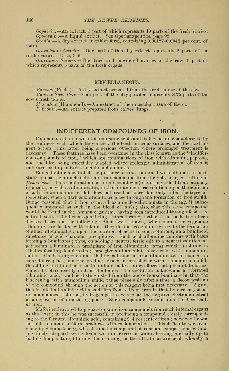 Oophorin.—An extract, 1 part of which represents 10 parts of the fresh ovaries. Opo-ovulin.—A liquid extract. See Opotherapeutics, page 98. Ovadin.—A dry extract, in tablet form, containing 0.00127-0.0048 per cent, of iodin. Ovaraden or Ovariin.—One part of this dry extract represents 2 parts of the fresh ovaries. Dose, 3-6. Ovariinum Siccum.—The dried and powdered ovaries of the cow, 1 part of which represents 5 parts of the fresh organs. MISCELLANEOUS. Mammse (Roche).—A dry extract prepared from the fresh udder of the cow. MammsB Sice. Fulv.—One part of the dry powder represents 8.75 parts of the cow's fresh udder. Musculine (Hammond).—An extract of the muscular tissue of the ox. Pulmonin.—An extract prepared from calves' lungs. INDIFFERENT COMPOUNDS OF IRON. Compounds of iron with the inorganic acids and halogens are characterized by the readiness with which they attack the teeth, mucous surfaces, and their astrin- gent action ; this latter being a serious objection where prolonged treatment is necessary. These features have been overcome in the class known as the indiffer- ent compounds of iron, which are combinations of iron with albumin, peptone, and the like, being especially adapted where prolonged administration of iron is indicated, as in persistent anemia and chlorosis. Bunge first demonstrated the presence of iron combined with albumin in food- stuffs, preparing a nucleo-albumin iron compound from the yolk of eggs, calling it Hematogen. This combination of iron (hematogen) is distinguished from ordinary iron salts, as well as albuminates, in that its ammoniacal solution, upon the addition of a little ammonium sullid, does not react at once, but only after the lapse of some time, when a dark coloration takes place through the formation of iron sulficl. Bunge reasoned that if iron occurred as a nucleo-albuminate in the egg, it subse- quently appeared as such in the blood of fowls ; also, that this same compound would be found in the human organism, having been introduced through food. A natural source for hematogen being impracticable, artificial methods have been devised based on the following : As is well known, when animal or vegetable albumins are heated with alkalies they do not coagulate, owing to the formation of alkali-albuminates ; upon the addition of acids to such solutions, an albuminoid substance of acid character precipitates. Such acid albumins combine with bases forming albuminates ; thus, on adding a neutral ferric salt to a neutral solution of potassium albuminate, a precipitate of iron albuminate forms which is soluble in alkalies forming double salts ; these give an immediate black color with ammonium sulfid. On heating such an alkaline solution of iron-albuminate, a change in color takes place, and the product reacts much slower with ammonium sulfid. On adding a diluted acid to this albuminate a brown flocculent precipitate forms, which dissolves readily in diluted alkalies. This solution is known as a ferrated albuminic acid, and is distinguished from the above iron-albuminate in that the blackening with ammonium sulfid takes place only after a time, a decomposition of the compound through the action of this reagent being first necessary. Again, this ferrated albuminic acid also differs from salts of iron in that, by electrolysis of its ammoniacal solution, hydrogen gas is evolved at the negative electrode instead of a deposition of iron taking place. Such compounds contain from 4 to 8 per cent, of iron. Mafori endeavored to prepare organic iron compounds from such internal organs as the liver ; in this he was successful in producing a compound closely correspond- ing to the ferrated albuminic acid, containing 2-4 percent, of iron ; however, he was not able to obtain uniform products with each operation. This difficulty was over- come by Schmiedeberg, who obtained a compound of constant composition by mix- ing finely chopped swine livers with an excess of water, heating gradually up to boiling temperature, filtering, then adding to the filtrate tartaric acid, whereby a