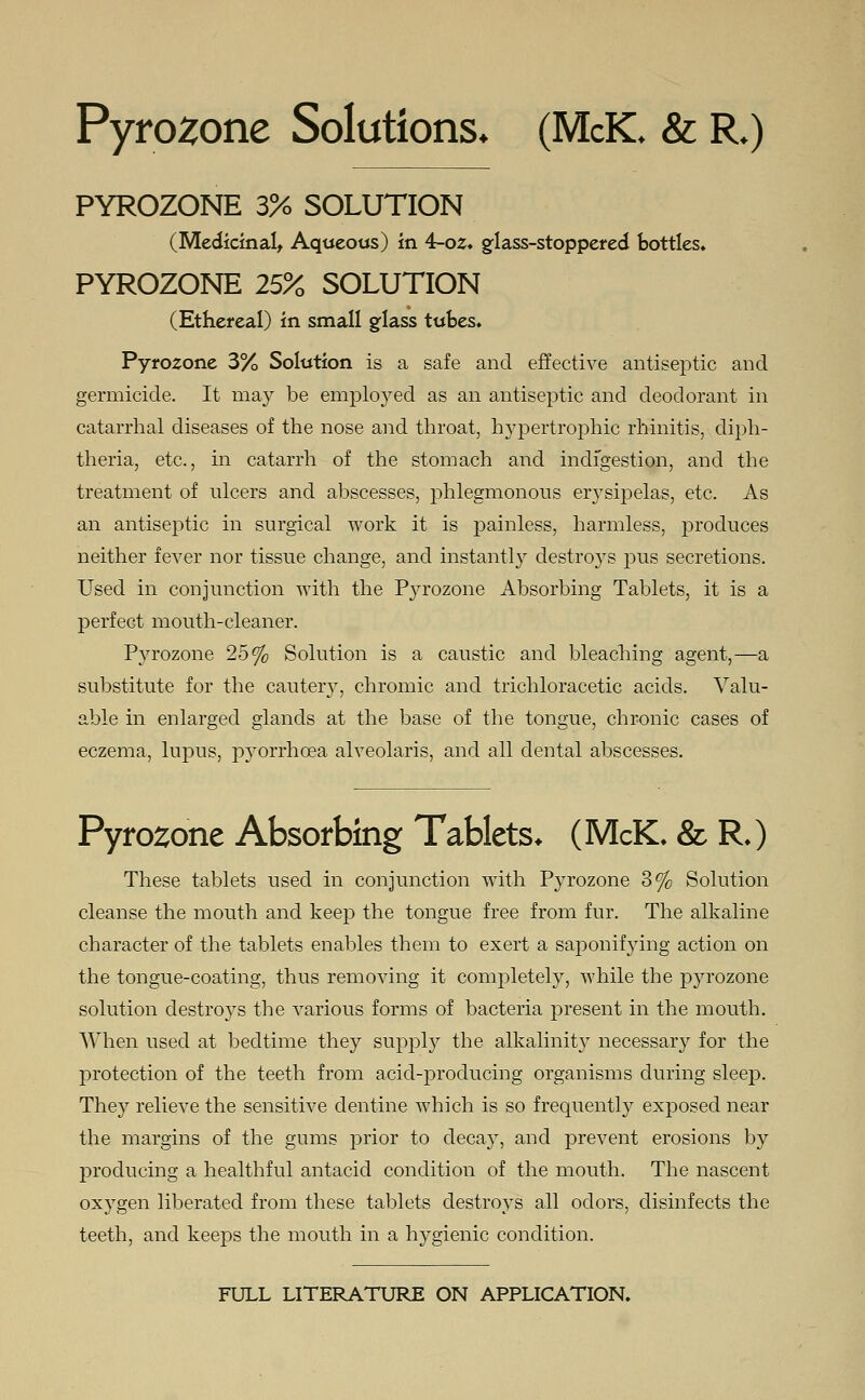 Pyrozone Solutions* (McIC & R.) PYROZONE 3% SOLUTION (Medicinal, Aqueous) in 4-oz. glass-stoppered bottles. PYROZONE 25% SOLUTION (Ethereal) in small glass tubes. Pyrozone 3% Solution is a safe and effective antiseptic and germicide. It may be employed as an antiseptic and deodorant in catarrhal diseases of the nose and throat, hypertrophic rhinitis, diph- theria, etc., in catarrh of the stomach and indigestion, and the treatment of ulcers and abscesses, phlegmonous erysipelas, etc. As an antiseptic in surgical work it is painless, harmless, produces neither fever nor tissue change, and instantly destroys pus secretions. Used in conjunction with the Pyrozone Absorbing Tablets, it is a perfect mouth-cleaner. Pyrozone 25% Solution is a caustic and bleaching agent,—a substitute for the cautery, chromic and trichloracetic acids. Valu- able in enlarged glands at the base of the tongue, chronic cases of eczema, lupus, pyorrhoea alveolaris, and all dental abscesses. Pyrozone Absorbing Tablets. (McK. & R.) These tablets used in conjunction with Pyrozone 3% Solution cleanse the mouth and keep the tongue free from fur. The alkaline character of the tablets enables them to exert a saponifying action on the tongue-coating, thus removing it completely, while the p}rrozone solution destro}rs the various forms of bacteria present in the mouth. When used at bedtime they supply the alkalinity necessary for the protection of the teeth from acid-producing organisms during sleep. They relieve the sensitive dentine which is so frequently exposed near the margins of the gums prior to cleca}T, and prevent erosions by producing a healthful antacid condition of the mouth. The nascent oxygen liberated from these tablets destroys all odors, disinfects the teeth, and keeps the mouth in a hygienic condition. FULL LITERATURE ON APPLICATION.