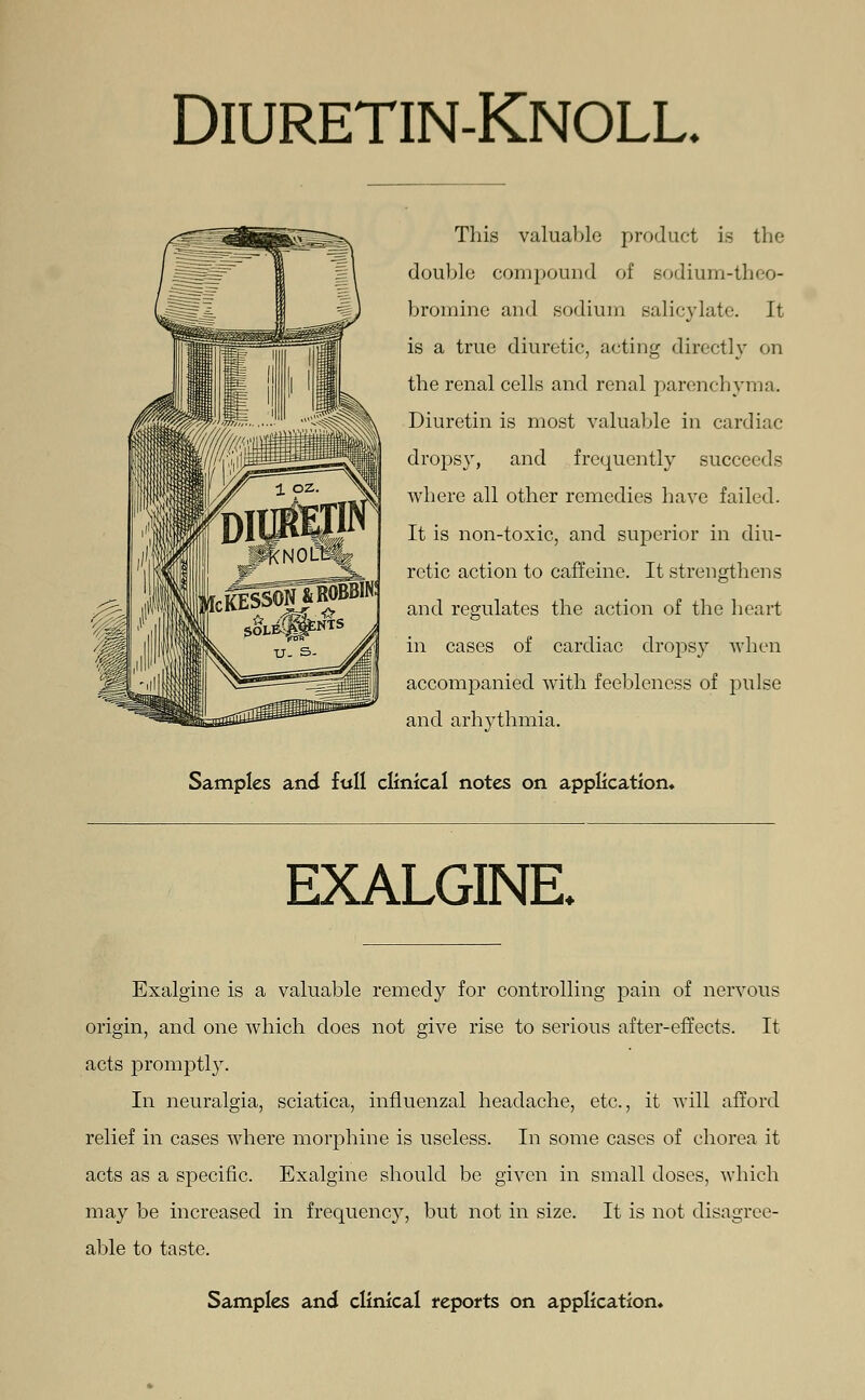Diuretin-Knoll, This valuable product is the double compound of sodium-theo- bromine and sodium salicylate. It is a true diuretic, acting directly on the renal cells and renal parenchyma. Diuretin is most valuable in cardiac dropsy, and frequently succeeds where all other remedies have failed. It is non-toxic, and superior in diu- retic action to caffeine. It strengthens and regulates the action of the heart in cases of cardiac dropsy when accompanied with feebleness of pulse and arhythmia. Samples and full clinical notes on application* EXALGINE. Exalgine is a valuable remedy for controlling pain of nervous origin, and one which does not give rise to serious after-effects. It acts promptly. In neuralgia, sciatica, influenzal headache, etc., it will afford relief in cases where morphine is useless. In some cases of chorea it acts as a specific. Exalgine should be given in small doses, which may be increased in frequency, but not in size. It is not disagree- able to taste.