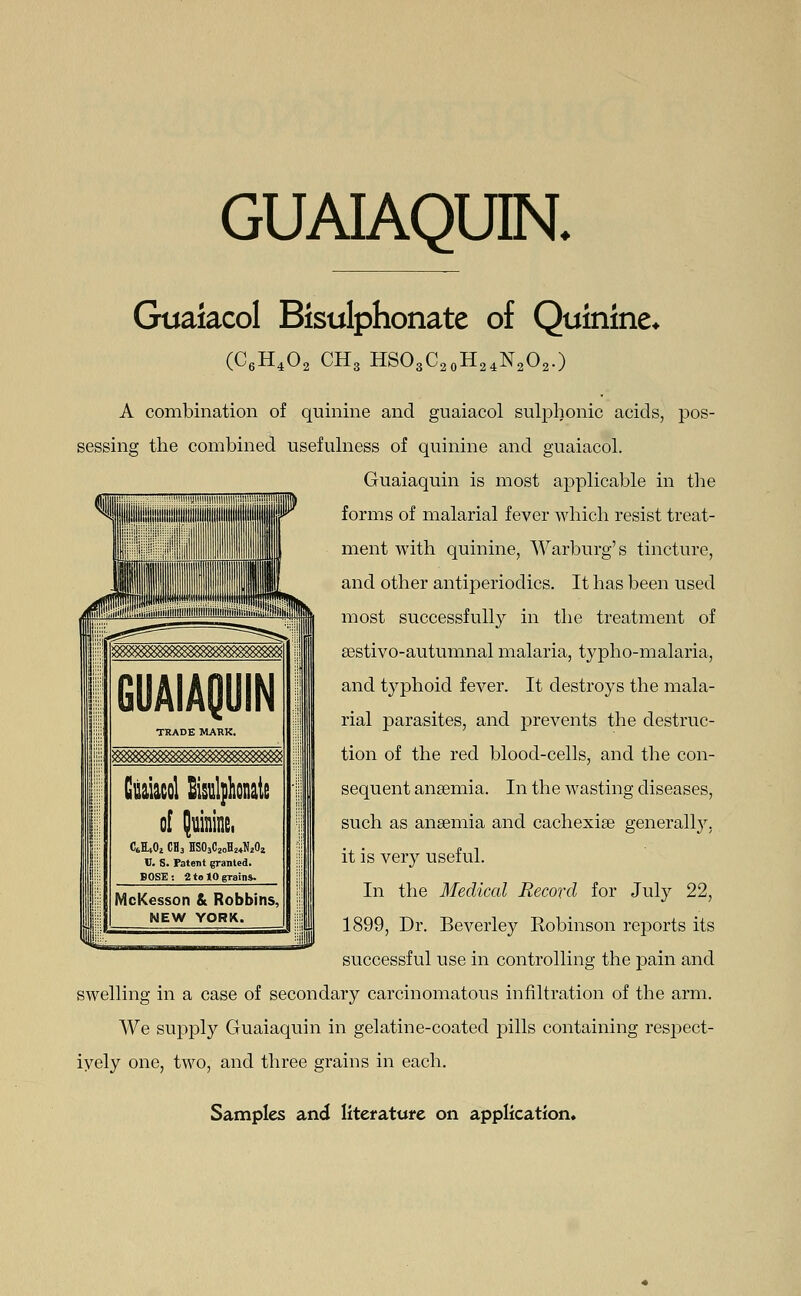 GUAIAQUIN. Guaiacol Bisulphonate of Quinine* (C6H402 CH3 HSO3C20H24N2O2.) A combination of quinine and guaiacol sulphonic acids, pos- sessing the combined usefulness of quinine and guaiacol. Guaiaquin is most applicable in the forms of malarial fever which resist treat- ment with quinine, Warburg's tincture, and other antiperioclics. It has been used most successfully in the treatment of aestivo-autumnal malaria, typho-malaria, and typhoid fever. It destroys the mala- rial parasites, and prevents the destruc- tion of the red blood-cells, and the con- sequent anaemia. In the wasting diseases, such as anaemia and cachexiae generally, it is very useful. In the Medical Record for July 22, 1899, Dr. Beverley Eobinson reports its successful use in controlling the pain and swelling in a case of secondary carcinomatous infiltration of the arm. We supply Guaiaquin in gelatine-coated pills containing respect- ively one, two, and three grains in each.