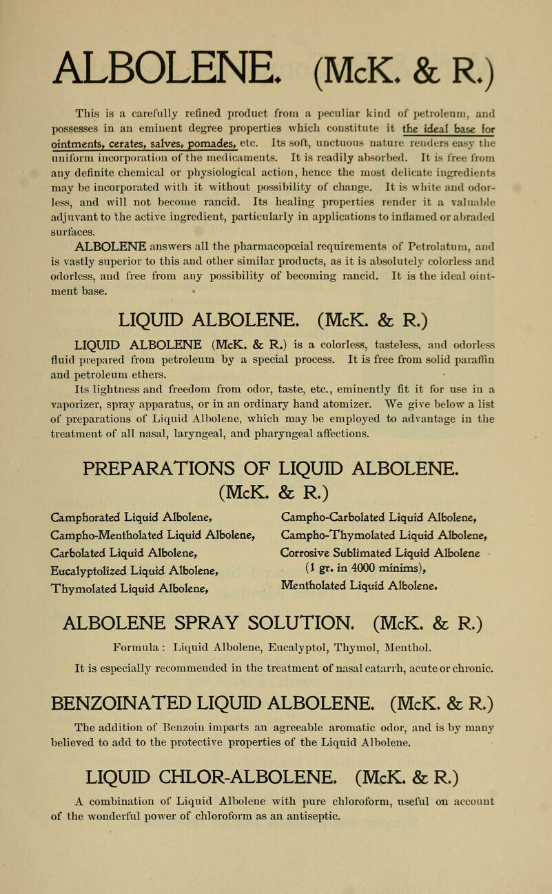 ALBOLENE (McK. &R) This is a carefully refined product from a peculiar kind of petroleum, and possesses in an eminent degree properties which constitute it the ideal base (or ointments, cerates, salves> pomades, etc. Its soft, unctuous nature renders easy the uniform incorporation of the medicaments. It is readily absorbed. It is free from any definite chemical or physiological action, hence the most delicate ingredients may be incorporated with it without possibility of change. It is white and odor- less, and will not become rancid. Its healing properties render it a valuable adjuvant to the active ingredient, particularly in applications to inflamed or abraded surfaces. ALBOLENE answers all the pharmacopceial requirements of Petrolatum, and is vastly superior to this and other similar products, as it is absolutely colorless and odorless, and free from any possibility of becoming rancid. It is the ideal oint- ment base. • LIQUID ALBOLENE. (McK. & R.) LIQUID ALBOLENE (McK. & R.) is a colorless, tasteless, and odorless fluid prepared from petroleum by a special process. It is free from solid paraffin and petroleum ethers. Its lightness and freedom from odor, taste, etc., eminently fit it for use in a vaporizer, spray apparatus, or in an ordinary hand atomizer. We give below a list of preparations of Liquid Albolene, which may be employed to advantage in the treatment of all nasal, laryngeal, and pharyngeal affections. PREPARATIONS OF LIQUID ALBOLENE. (McK. & R.) Camphorated Liquid Albolene, Campho-Carbolated Liquid Albolene, Campho-Mentholated Liquid Albolene, Campho-Thymolated Liquid Albolene, Carbolated Liquid Albolene, Corrosive Sublimated Liquid Albolene Eucalyptolized Liquid Albolene, (* Sr>in 4000 minims), Thymolated Liquid Albolene, Mentholated Liquid Albolene. ALBOLENE SPRAY SOLUTION. (McK. & R.) Formula : Liquid Albolene, Eucalyptol, Thymol, Menthol. It is especially recommended in the treatment of nasal catarrh, acute or chronic. BENZOINATED LIQUID ALBOLENE. (McK. & R.) The addition of Benzoin imparts an agreeable aromatic odor, and is by many believed to add to the protective properties of the Liquid Albolene. LIQUID CHLOR-ALBOLENE. (McK. & R.) A combination of Liquid Albolene with pure chloroform, useful on account of the wonderful power of chloroform as an antiseptic.