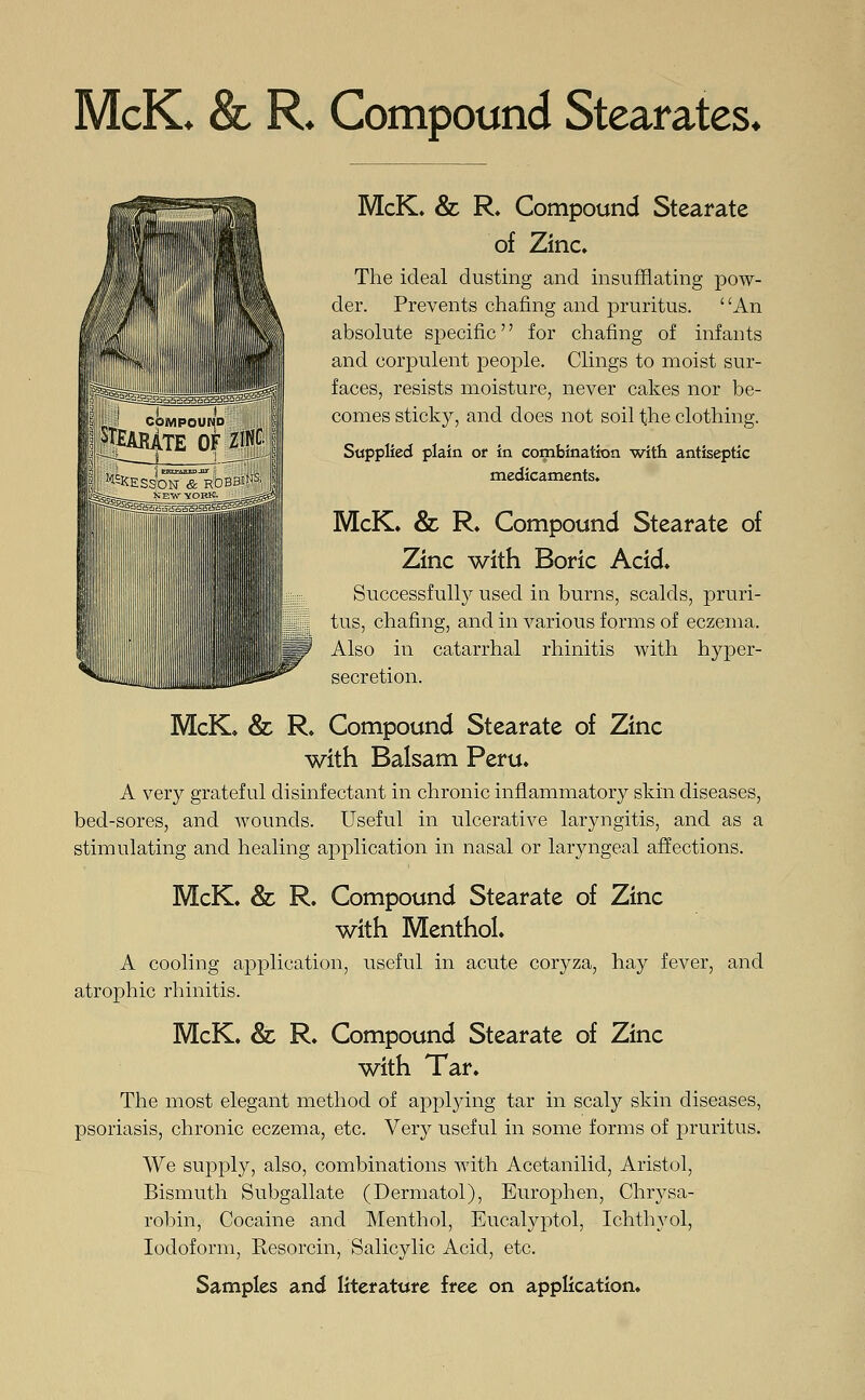 McK. & R. Compound Stearates. McK. & R. Compound Stearate of Zinc. The ideal dusting and insufflating pow- der. Prevents chafing and pruritus. ' 'An absolute specific for chafing of infants and corpulent people. Clings to moist sur- faces, resists moisture, never cakes nor be- comes sticky, and does not soil the clothing. Supplied plain of in combination with antiseptic medicaments. McK. & R. Compound Stearate of Zinc with Boric Acid. Successfully used in burns, scalds, pruri- tus, chafing, and in various forms of eczema. Also in catarrhal rhinitis with hyper- secretion. McK. & R. Compound Stearate of Zinc with Balsam Peru. A very grateful disinfectant in chronic inflammatory skin diseases, bed-sores, and wounds. Useful in ulcerative laryngitis, and as a stimulating and healing application in nasal or laryngeal affections. McK. & R. Compound Stearate of Zinc with Menthol. A cooling application, useful in acute coryza, hay fever, and atrophic rhinitis. McK. & R. Compound Stearate of Zinc with Tar. The most elegant method of applying tar in scaly skin diseases, psoriasis, chronic eczema, etc. Very useful in some forms of pruritus. We supply, also, combinations with Acetanilid, Aristol, Bismuth Subgallate (Dermatol), Europhen, Chrysa- robin, Cocaine and Menthol, Eucalyptol, Ichthyol, Iodoform, Resorcin, Salicylic Acid, etc.