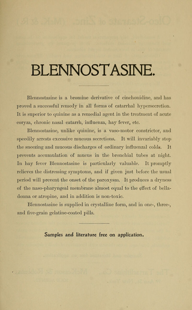 BLENNOSTASINE. Blennostasine is a bromine derivative of cinchonidine, and has proved a successful remedy in all forms of catarrhal hypersecretion. It is superior to quinine as a remedial agent in the treatment of acute coryza, chronic nasal catarrh, influenza, hay fever, etc. Blennostasine, unlike quinine, is a vaso-motor constrictor, and speedily arrests excessive mucous secretions. It Avill invariably stop the sneezing and mucous discharges of ordinary influenzal colds. It prevents accumulation of mucus in the bronchial tubes at night. In hay fever Blennostasine is particularly valuable. It promptly relieves the distressing symptoms, and if given just before the usual period will prevent the onset of the paroxysm. It produces a dryness of the naso-phar}mgeal membrane almost equal to the effect of bella- donna or atropine, and in addition is non-toxic. Blennostasine is supplied in crystalline form, and in one-, three-, and five-grain gelatine-coated pills.