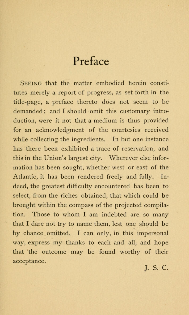 Preface Seeing that the matter embodied herein consti- tutes merely a report of progress, as set forth in the title-page, a preface thereto does not seem to be demanded; and I should omit this customary intro- duction, were it not that a medium is thus provided for an acknowledgment of the courtesies received while collecting the ingredients. In but one instance has there been exhibited a trace of reservation, and this in the Union's largest city. Wherever else infor- mation has been sought, whether west or east of the Atlantic, it has been rendered freely and fully. In- deed, the greatest difficulty encountered has been to select, from the riches obtained, that which could be brought within the compass of the projected compila- tion. Those to whom I am indebted are so many that I dare not try to name them, lest one should be by chance omitted. I can only, in this impersonal way, express my thanks to each and all, and hope that 'the outcome may be found worthy of their acceptance. J. S. C.