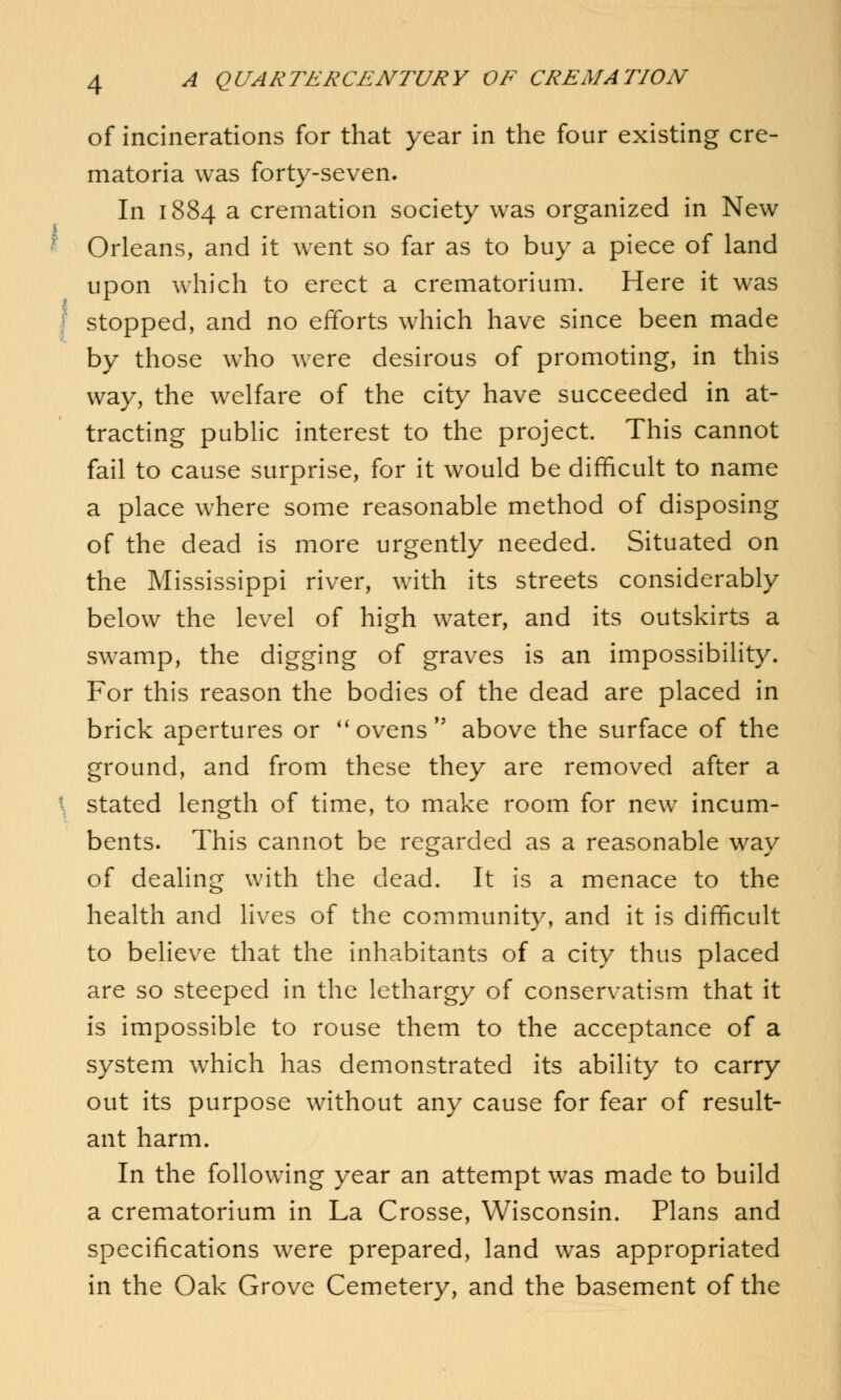 of incinerations for that year in the four existing cre- matoria was forty-seven. In 1884 a cremation society was organized in New Orleans, and it went so far as to buy a piece of land upon which to erect a crematorium. Here it was stopped, and no efforts which have since been made by those who were desirous of promoting, in this way, the welfare of the city have succeeded in at- tracting public interest to the project. This cannot fail to cause surprise, for it would be difficult to name a place where some reasonable method of disposing of the dead is more urgently needed. Situated on the Mississippi river, with its streets considerably below the level of high water, and its outskirts a swamp, the digging of graves is an impossibility. For this reason the bodies of the dead are placed in brick apertures or ovens above the surface of the ground, and from these they are removed after a stated length of time, to make room for new incum- bents. This cannot be regarded as a reasonable way of dealing with the dead. It is a menace to the health and lives of the community, and it is difficult to believe that the inhabitants of a city thus placed are so steeped in the lethargy of conservatism that it is impossible to rouse them to the acceptance of a system which has demonstrated its ability to carry out its purpose without any cause for fear of result- ant harm. In the following year an attempt was made to build a crematorium in La Crosse, Wisconsin. Plans and specifications were prepared, land wras appropriated in the Oak Grove Cemetery, and the basement of the