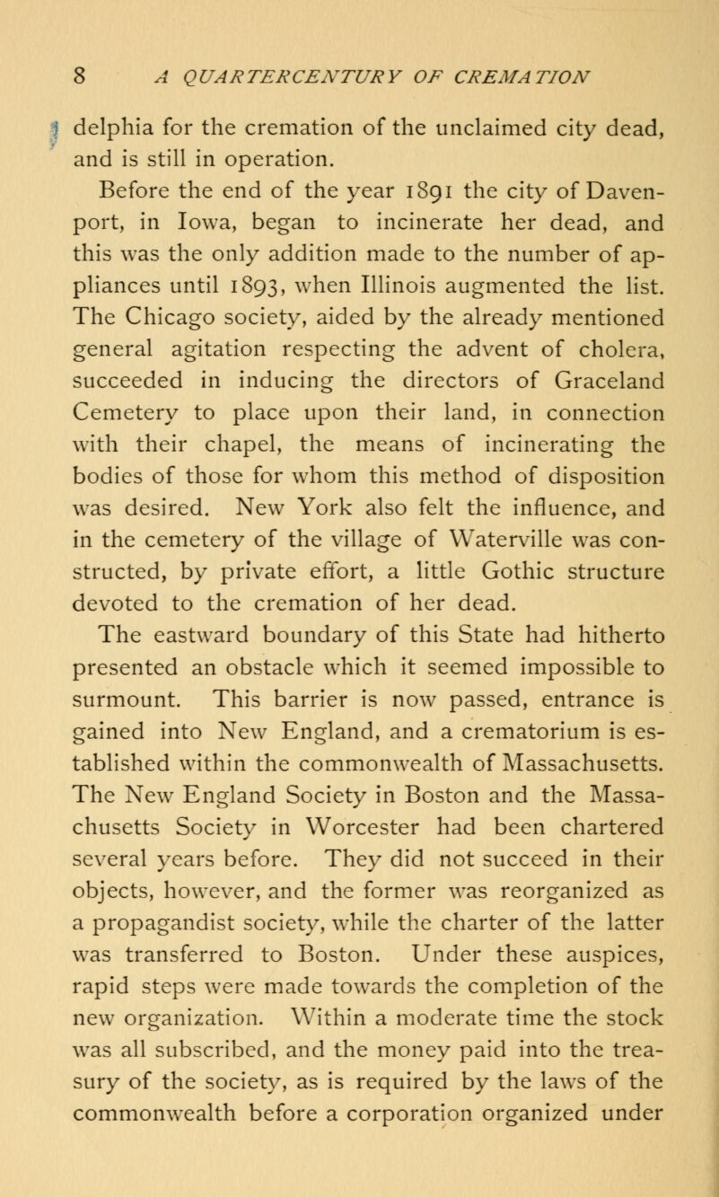 I delphia for the cremation of the unclaimed city dead, and is still in operation. Before the end of the year 1891 the city of Daven- port, in Iowa, began to incinerate her dead, and this was the only addition made to the number of ap- pliances until 1893, when Illinois augmented the list. The Chicago society, aided by the already mentioned general agitation respecting the advent of cholera, succeeded in inducing the directors of Graceland Cemetery to place upon their land, in connection with their chapel, the means of incinerating the bodies of those for whom this method of disposition was desired. New York also felt the influence, and in the cemetery of the village of Waterville was con- structed, by private effort, a little Gothic structure devoted to the cremation of her dead. The eastward boundary of this State had hitherto presented an obstacle which it seemed impossible to surmount. This barrier is now passed, entrance is gained into New England, and a crematorium is es- tablished within the commonwealth of Massachusetts. The New England Society in Boston and the Massa- chusetts Society in Worcester had been chartered several years before. They did not succeed in their objects, however, and the former was reorganized as a propagandist society, while the charter of the latter was transferred to Boston. Under these auspices, rapid steps were made towrards the completion of the new organization. Within a moderate time the stock wras all subscribed, and the money paid into the trea- sury of the society, as is required by the laws of the commonwealth before a corporation organized under