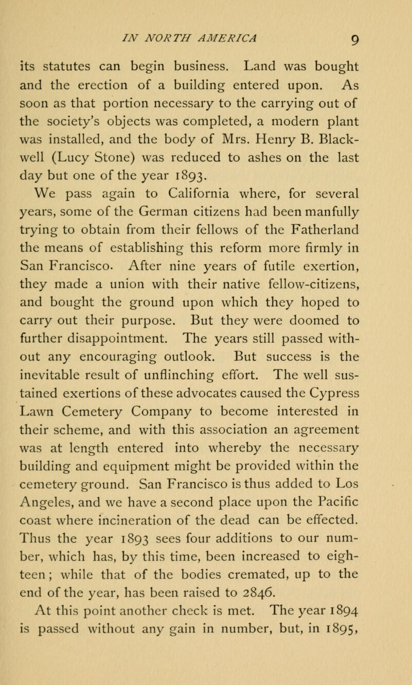 its statutes can begin business. Land was bought and the erection of a building entered upon. As soon as that portion necessary to the carrying out of the society's objects was completed, a modern plant was installed, and the body of Mrs. Henry B. Black- well (Lucy Stone) was reduced to ashes on the last day but one of the year 1893. We pass again to California where, for several years, some of the German citizens had been manfully trying to obtain from their fellows of the Fatherland the means of establishing this reform more firmly in San Francisco. After nine years of futile exertion, they made a union with their native fellow-citizens, and bought the ground upon which they hoped to carry out their purpose. But they were doomed to further disappointment. The years still passed with- out any encouraging outlook. But success is the inevitable result of unflinching effort. The well sus- tained exertions of these advocates caused the Cypress Lawn Cemetery Company to become interested in their scheme, and with this association an agreement was at length entered into whereby the necessary building and equipment might be provided within the cemetery ground. San Francisco is thus added to Los Angeles, and we have a second place upon the Pacific coast where incineration of the dead can be effected. Thus the year 1893 sees f°ur additions to our num- ber, which has, by this time, been increased to eigh- teen ; while that of the bodies cremated, up to the end of the year, has been raised to 2846. At this point another check is met. The year 1894 is passed without any gain in number, but, in 1895,