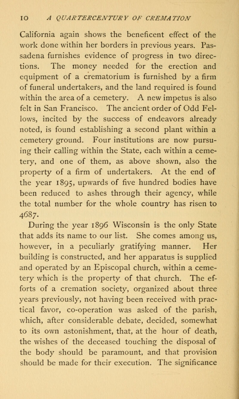 California again shows the beneficent effect of the work done within her borders in previous years. Pas- sadena furnishes evidence of progress in two direc- tions. The money needed for the erection and equipment of a crematorium is furnished by a firm of funeral undertakers, and the land required is found within the area of a cemetery. A new impetus is also felt in San Francisco. The ancient order of Odd Fel- lows, incited by the success of endeavors already noted, is found establishing a second plant within a cemetery ground. Four institutions are now pursu- ing their calling within the State, each within a ceme- tery, and one of them, as above shown, also the property of a firm of undertakers. At the end of the year 1895, upwards of five hundred bodies have been reduced to ashes through their agency, while the total number for the whole country has risen to 4687. During the year 1896 Wisconsin is the only State that adds its name to our list. She comes among us, however, in a peculiarly gratifying manner. Her building is constructed, and her apparatus is supplied and operated by an Episcopal church, within a ceme- tery which is the property of that church. The ef- forts of a cremation society, organized about three years previously, not having been received with prac- tical favor, co-operation was asked of the parish, which, after considerable debate, decided, somewhat to its own astonishment, that, at the hour of death, the wishes of the deceased touching the disposal of the body should be paramount, and that provision should be made for their execution. The significance