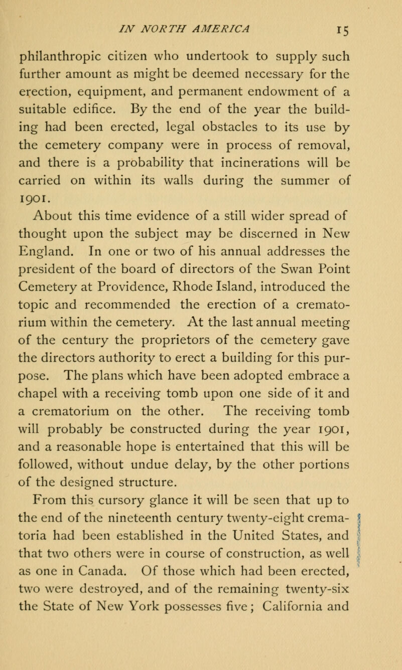 philanthropic citizen who undertook to supply such further amount as might be deemed necessary for the erection, equipment, and permanent endowment of a suitable edifice. By the end of the year the build- ing had been erected, legal obstacles to its use by the cemetery company were in process of removal, and there is a probability that incinerations will be carried on within its walls during the summer of 1901. About this time evidence of a still wider spread of thought upon the subject may be discerned in New England. In one or two of his annual addresses the president of the board of directors of the Swan Point Cemetery at Providence, Rhode Island, introduced the topic and recommended the erection of a cremato- rium within the cemetery. At the last annual meeting of the century the proprietors of the cemetery gave the directors authority to erect a building for this pur- pose. The plans which have been adopted embrace a chapel with a receiving tomb upon one side of it and a crematorium on the other. The receiving tomb will probably be constructed during the year 1901, and a reasonable hope is entertained that this will be followed, without undue delay, by the other portions of the designed structure. From this cursory glance it will be seen that up to the end of the nineteenth century twenty-eight crema- \ toria had been established in the United States, and ] that two others were in course of construction, as well j as one in Canada. Of those which had been erected, two were destroyed, and of the remaining twenty-six the State of New York possesses five; California and