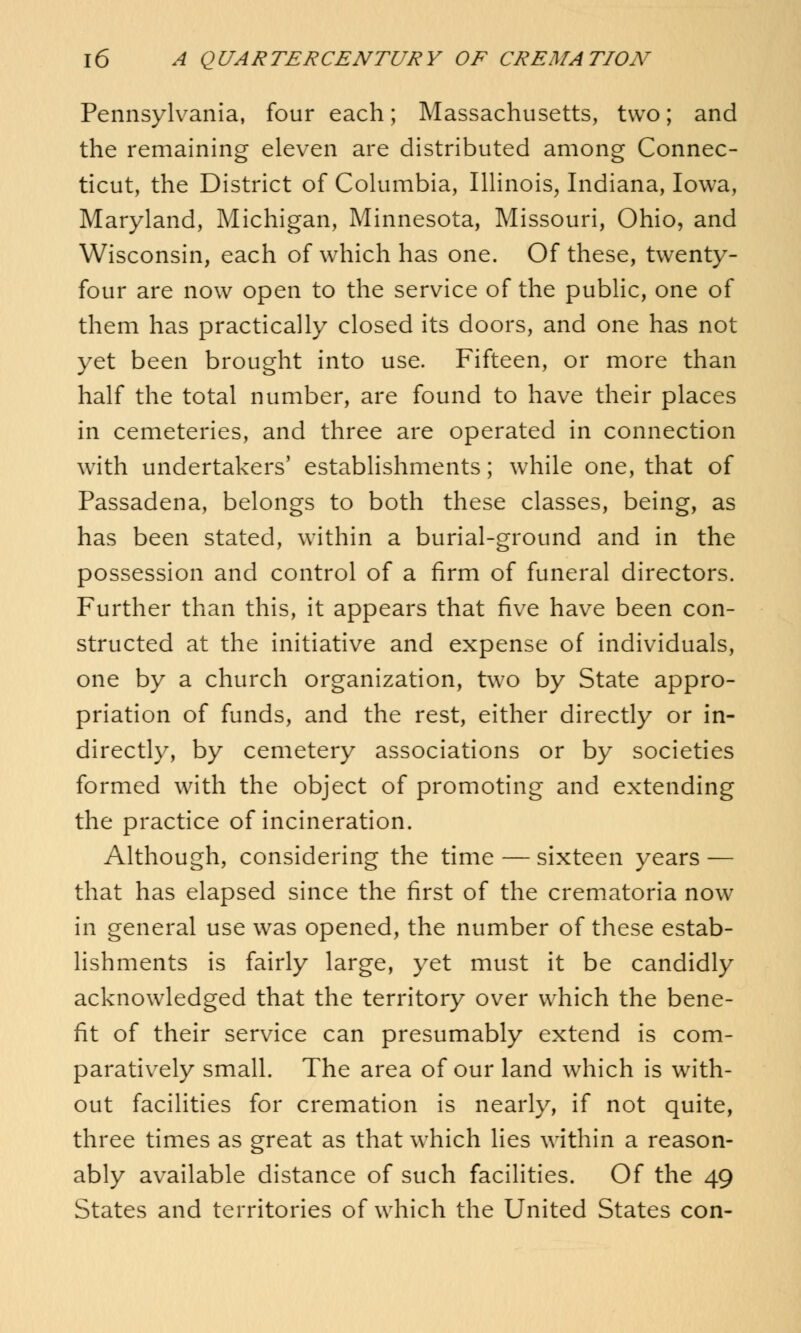 Pennsylvania, four each; Massachusetts, two; and the remaining eleven are distributed among Connec- ticut, the District of Columbia, Illinois, Indiana, Iowa, Maryland, Michigan, Minnesota, Missouri, Ohio, and Wisconsin, each of which has one. Of these, twenty- four are now open to the service of the public, one of them has practically closed its doors, and one has not yet been brought into use. Fifteen, or more than half the total number, are found to have their places in cemeteries, and three are operated in connection with undertakers' establishments; wThile one, that of Passadena, belongs to both these classes, being, as has been stated, within a burial-ground and in the possession and control of a firm of funeral directors. Further than this, it appears that five have been con- structed at the initiative and expense of individuals, one by a church organization, two by State appro- priation of funds, and the rest, either directly or in- directly, by cemetery associations or by societies formed with the object of promoting and extending the practice of incineration. Although, considering the time — sixteen years — that has elapsed since the first of the crematoria now in general use was opened, the number of these estab- lishments is fairly large, yet must it be candidly acknowledged that the territory over which the bene- fit of their service can presumably extend is com- paratively small. The area of our land which is with- out facilities for cremation is nearly, if not quite, three times as great as that which lies within a reason- ably available distance of such facilities. Of the 49 States and territories of which the United States con-