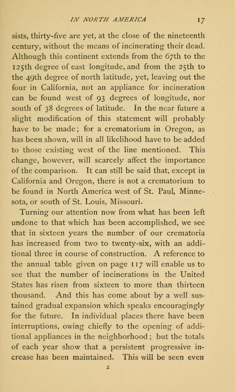 sists, thirty-five are yet, at the close of the nineteenth century, without the means of incinerating their dead. Although this continent extends from the 67th to the 125th degree of east longitude, and from the 25th to the 49th degree of north latitude, yet, leaving out the four in California, not an appliance for incineration can be found west of 93 degrees of longitude, nor south of 38 degrees of latitude. In the near future a slight modification of this statement will probably have to be made; for a crematorium in Oregon, as has been shown, will in all likelihood have to be added to those existing west of the line mentioned. This change, however, will scarcely affect the importance of the comparison. It can still be said that, except in California and Oregon, there is not a crematorium to be found in North America west of St. Paul, Minne- sota, or south of St. Louis, Missouri. Turning our attention now from what has been left undone to that which has been accomplished, we see that in sixteen years the number of our crematoria has increased from two to twenty-six, with an addi- tional three in course of construction. A reference to the annual table given on page 117 will enable us to see that the number of incinerations in the United States has risen from sixteen to more than thirteen thousand. And this has come about by a well sus- tained gradual expansion which speaks encouragingly for the future. In individual places there have been interruptions, owing chiefly to the opening of addi- tional appliances in the neighborhood ; but the totals of each year show that a persistent progressive in- crease has been maintained. This will be seen even