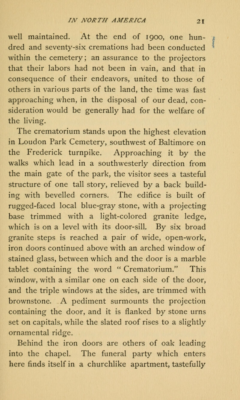 well maintained. At the end of 1900, one hun- 1 dred and seventy-six cremations had been conducted ' within the cemetery; an assurance to the projectors that their labors had not been in vain, and that in consequence of their endeavors, united to those of others in various parts of the land, the time was fast approaching when, in the disposal of our dead, con- sideration would be generally had for the welfare of the living. The crematorium stands upon the highest elevation in Loudon Park Cemetery, southwest of Baltimore on the Frederick turnpike. Approaching it by the walks which lead in a southwesterly direction from the main gate of the park, the visitor sees a tasteful structure of one tall story, relieved by a back build- ing with bevelled corners. The edifice is built of rugged-faced local blue-gray stone, with a projecting base trimmed with a light-colored granite ledge, which is on a level with its door-sill By six broad granite steps is reached a pair of wide, open-work, iron doors continued above with an arched window of stained glass, between which and the door is a marble tablet containing the word  Crematorium. This window, with a similar one on each side of the door, and the triple windows at the sides, are trimmed with brownstone. A pediment surmounts the projection containing the door, and it is flanked by stone urns set on capitals, while the slated roof rises to a slightly ornamental ridge. Behind the iron doors are others of oak leading into the chapel. The funeral party which enters here finds itself in a churchlike apartment, tastefully
