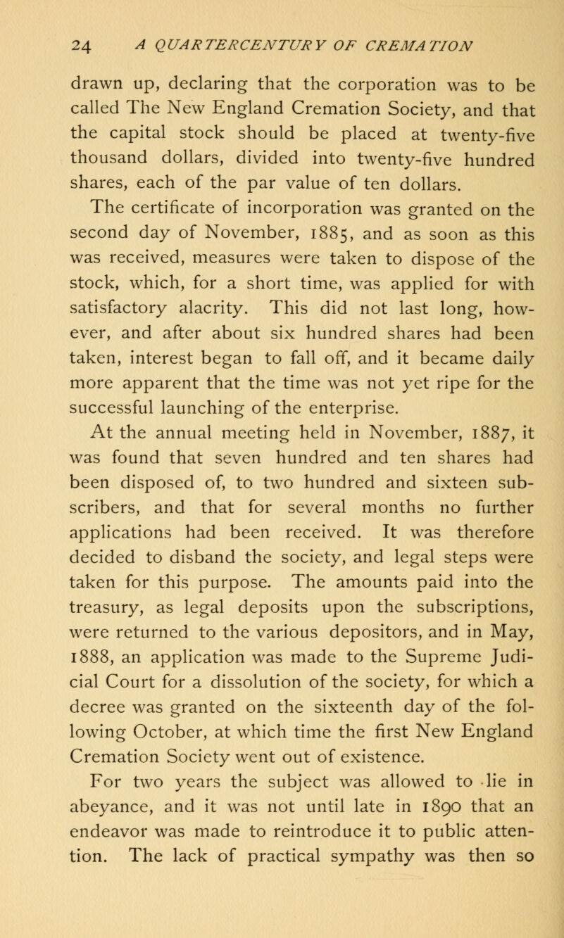 drawn up, declaring that the corporation was to be called The New England Cremation Society, and that the capital stock should be placed at twenty-five thousand dollars, divided into twenty-five hundred shares, each of the par value of ten dollars. The certificate of incorporation was granted on the second day of November, 1885, and as soon as this was received, measures were taken to dispose of the stock, which, for a short time, was applied for with satisfactory alacrity. This did not last long, how- ever, and after about six hundred shares had been taken, interest began to fall off, and it became daily more apparent that the time was not yet ripe for the successful launching of the enterprise. At the annual meeting held in November, 1887, it was found that seven hundred and ten shares had been disposed of, to two hundred and sixteen sub- scribers, and that for several months no further applications had been received. It was therefore decided to disband the society, and legal steps were taken for this purpose. The amounts paid into the treasury, as legal deposits upon the subscriptions, were returned to the various depositors, and in May, 1888, an application was made to the Supreme Judi- cial Court for a dissolution of the society, for which a decree was granted on the sixteenth day of the fol- lowing October, at which time the first New England Cremation Society went out of existence. For two years the subject was allowed to lie in abeyance, and it was not until late in 1890 that an endeavor was made to reintroduce it to public atten- tion. The lack of practical sympathy was then so