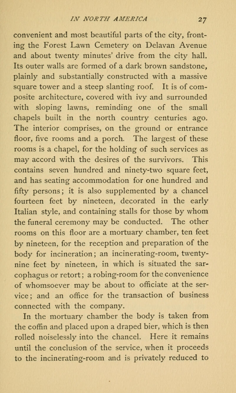convenient and most beautiful parts of the city, front- ing the Forest Lawn Cemetery on Delavan Avenue and about twenty minutes' drive from the city hall. Its outer walls are formed of a dark brown sandstone, plainly and substantially constructed with a massive square tower and a steep slanting roof. It is of com- posite architecture, covered with ivy and surrounded with sloping lawns, reminding one of the small chapels built in the north country centuries ago. The interior comprises, on the ground or entrance floor, five rooms and a porch. The largest of these rooms is a chapel, for the holding of such services as may accord with the desires of the survivors. This contains seven hundred and ninety-two square feet, and has seating accommodation for one hundred and fifty persons; it is also supplemented by a chancel fourteen feet by nineteen, decorated in the early Italian style, and containing stalls for those by whom the funeral ceremony may be conducted. The other rooms on this floor are a mortuary chamber, ten feet by nineteen, for the reception and preparation of the body for incineration; an incinerating-room, twenty- nine feet by nineteen, in which is situated the sar- cophagus or retort; a robing-room for the convenience of whomsoever may be about to officiate at the ser- vice; and an office for the transaction of business connected with the company. In the mortuary chamber the body is taken from the coffin and placed upon a draped bier, which is then rolled noiselessly into the chancel. Here it remains until the conclusion of the service, when it proceeds to the incinerating-room and is privately reduced to