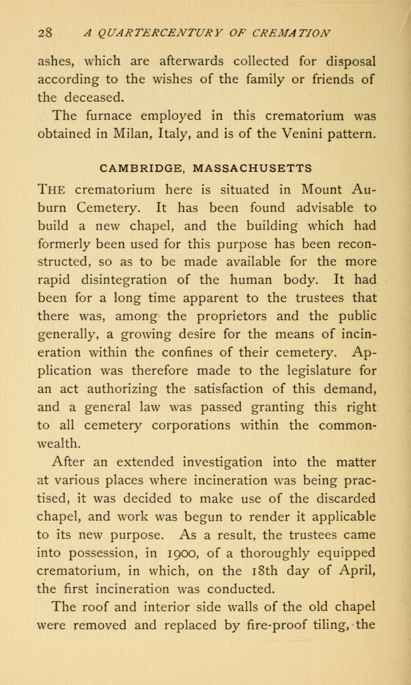 ashes, which are afterwards collected for disposal according to the wishes of the family or friends of the deceased. The furnace employed in this crematorium was obtained in Milan, Italy, and is of the Venini pattern. CAMBRIDGE, MASSACHUSETTS The crematorium here is situated in Mount Au- burn Cemetery. It has been found advisable to build a new chapel, and the building wrhich had formerly been used for this purpose has been recon- structed, so as to be made available for the more rapid disintegration of the human body. It had been for a long time apparent to the trustees that there was, among the proprietors and the public generally, a growing desire for the means of incin- eration within the confines of their cemetery. Ap- plication was therefore made to the legislature for an act authorizing the satisfaction of this demand, and a general law was passed granting this right to all cemetery corporations within the common- wealth. After an extended investigation into the matter at various places where incineration was being prac- tised, it was decided to make use of the discarded chapel, and work was begun to render it applicable to its new purpose. As a result, the trustees came into possession, in 1900, of a thoroughly equipped crematorium, in which, on the 18th day of April, the first incineration was conducted. The roof and interior side walls of the old chapel were removed and replaced by fire-proof tiling, the