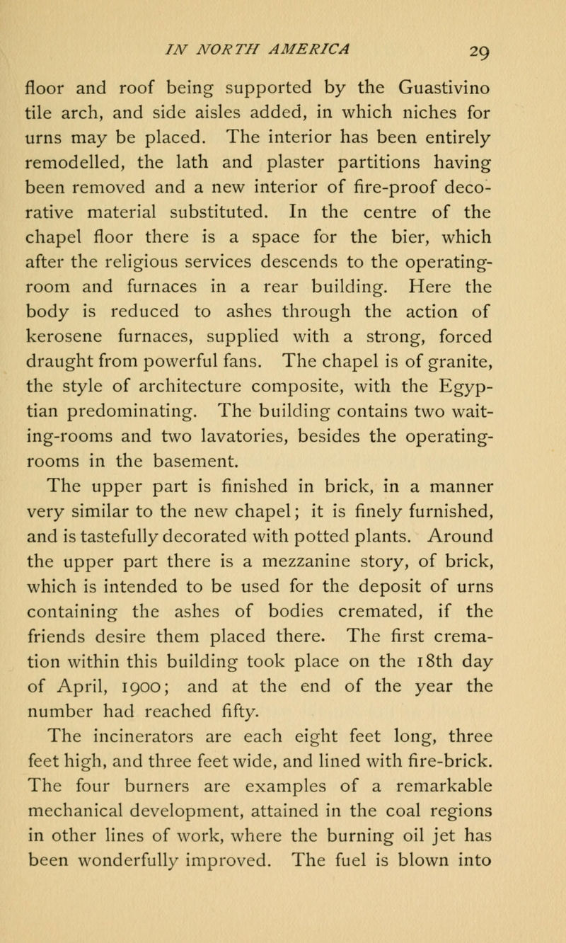 floor and roof being supported by the Guastivino tile arch, and side aisles added, in which niches for urns may be placed. The interior has been entirely remodelled, the lath and plaster partitions having been removed and a new interior of fire-proof deco- rative material substituted. In the centre of the chapel floor there is a space for the bier, which after the religious services descends to the operating- room and furnaces in a rear building. Here the body is reduced to ashes through the action of kerosene furnaces, supplied with a strong, forced draught from powerful fans. The chapel is of granite, the style of architecture composite, with the Egyp- tian predominating. The building contains two wait- ing-rooms and two lavatories, besides the operating- rooms in the basement. The upper part is finished in brick, in a manner very similar to the new chapel; it is finely furnished, and is tastefully decorated with potted plants. Around the upper part there is a mezzanine story, of brick, which is intended to be used for the deposit of urns containing the ashes of bodies cremated, if the friends desire them placed there. The first crema- tion within this building took place on the 18th day of April, 1900; and at the end of the year the number had reached fifty. The incinerators are each eight feet long, three feet high, and three feet wide, and lined with fire-brick. The four burners are examples of a remarkable mechanical development, attained in the coal regions in other lines of work, where the burning oil jet has been wonderfully improved. The fuel is blown into