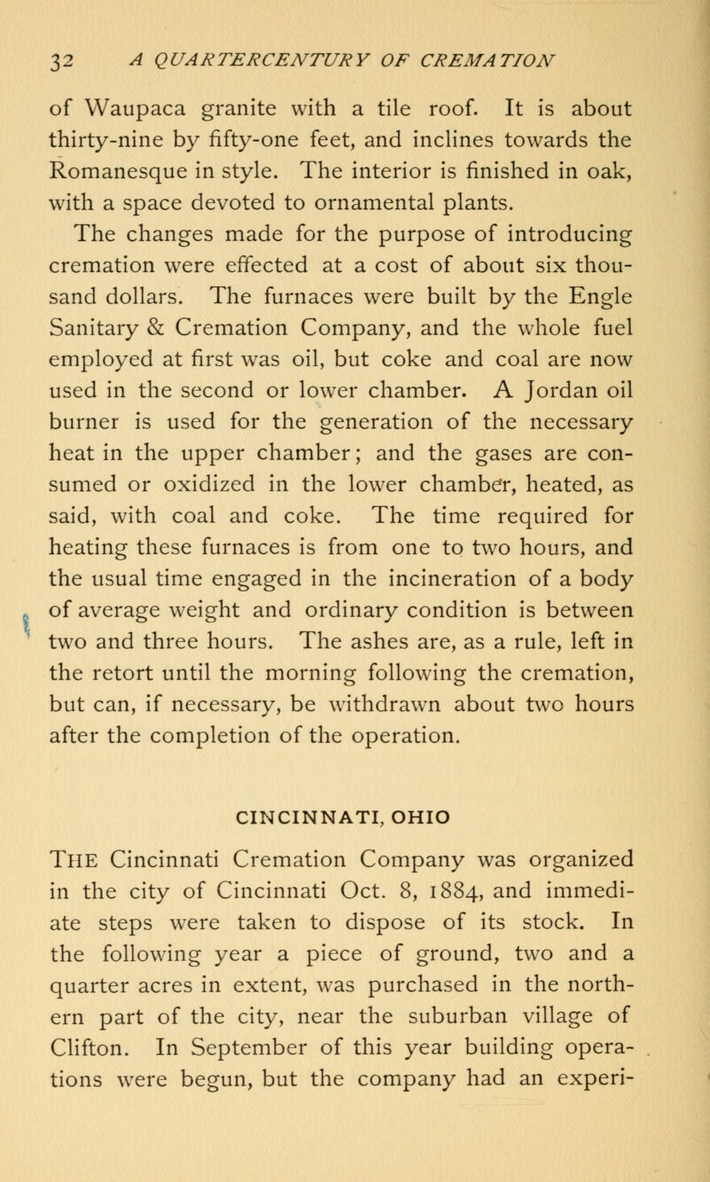 of Waupaca granite with a tile roof. It is about thirty-nine by fifty-one feet, and inclines towards the Romanesque in style. The interior is finished in oak, with a space devoted to ornamental plants. The changes made for the purpose of introducing cremation were effected at a cost of about six thou- sand dollars. The furnaces were built by the Engle Sanitary & Cremation Company, and the whole fuel employed at first was oil, but coke and coal are now used in the second or lower chamber. A Jordan oil burner is used for the generation of the necessary heat in the upper chamber; and the gases are con- sumed or oxidized in the lower chamber, heated, as said, with coal and coke. The time required for heating these furnaces is from one to two hours, and the usual time engaged in the incineration of a body of average weight and ordinary condition is between two and three hours. The ashes are, as a rule, left in the retort until the morning following the cremation, but can, if necessary, be withdrawn about two hours after the completion of the operation. CINCINNATI, OHIO THE Cincinnati Cremation Company was organized in the city of Cincinnati Oct. 8, 1884, and immedi- ate steps were taken to dispose of its stock. In the following year a piece of ground, two and a quarter acres in extent, was purchased in the north- ern part of the city, near the suburban village of Clifton. In September of this year building opera- tions were begun, but the company had an experi-