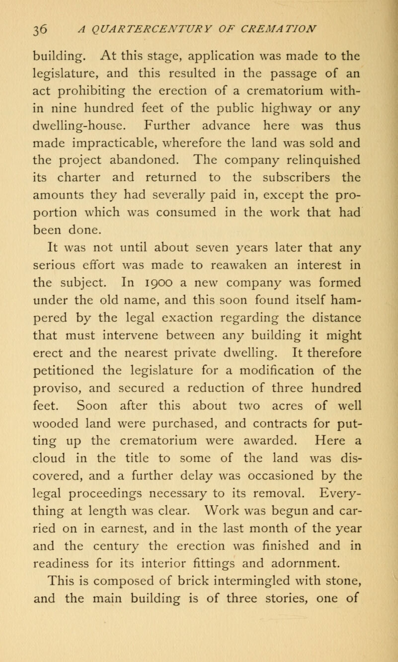 building. At this stage, application was made to the legislature, and this resulted in the passage of an act prohibiting the erection of a crematorium with- in nine hundred feet of the public highway or any dwelling-house. Further advance here was thus made impracticable, wherefore the land was sold and the project abandoned. The company relinquished its charter and returned to the subscribers the amounts they had severally paid in, except the pro- portion which was consumed in the work that had been done. It was not until about seven years later that any serious effort was made to reawaken an interest in the subject. In 1900 a new company was formed under the old name, and this soon found itself ham- pered by the legal exaction regarding the distance that must intervene between any building it might erect and the nearest private dwelling. It therefore petitioned the legislature for a modification of the proviso, and secured a reduction of three hundred feet. Soon after this about two acres of well wooded land were purchased, and contracts for put- ting up the crematorium were awarded. Here a cloud in the title to some of the land was dis- covered, and a further delay was occasioned by the legal proceedings necessary to its removal. Every- thing at length was clear. Work was begun and car- ried on in earnest, and in the last month of the year and the century the erection was finished and in readiness for its interior fittings and adornment. This is composed of brick intermingled with stone, and the main building is of three stories, one of