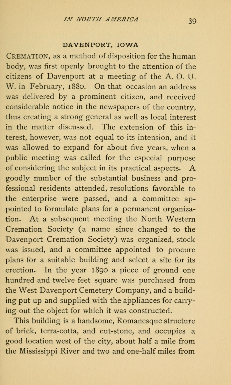 DAVENPORT, IOWA CREMATION, as a method of disposition for the human body, was first openly brought to the attention of the citizens of Davenport at a meeting of the A. O. U. W. in February, 1880. On that occasion an address was delivered by a prominent citizen, and received considerable notice in the newspapers of the country, thus creating a strong general as well as local interest in the matter discussed. The extension of this in- terest, however, was not equal to its intension, and it was allowed to expand for about five years, when a public meeting was called for the especial purpose of considering the subject in its practical aspects. A goodly number of the substantial business and pro- fessional residents attended, resolutions favorable to the enterprise were passed, and a committee ap- pointed to formulate plans for a permanent organiza- tion. At a subsequent meeting the North Western Cremation Society (a name since changed to the Davenport Cremation Society) was organized, stock was issued, and a committee appointed to procure plans for a suitable building and select a site for its erection. In the year 1890 a piece of ground one hundred and twelve feet square was purchased from the West Davenport Cemetery Company, and a build- ing put up and supplied with the appliances for carry- ing out the object for which it was constructed. This building is a handsome, Romanesque structure of brick, terra-cotta, and cut-stone, and occupies a good location west of the city, about half a mile from the Mississippi River and two and one-half miles from