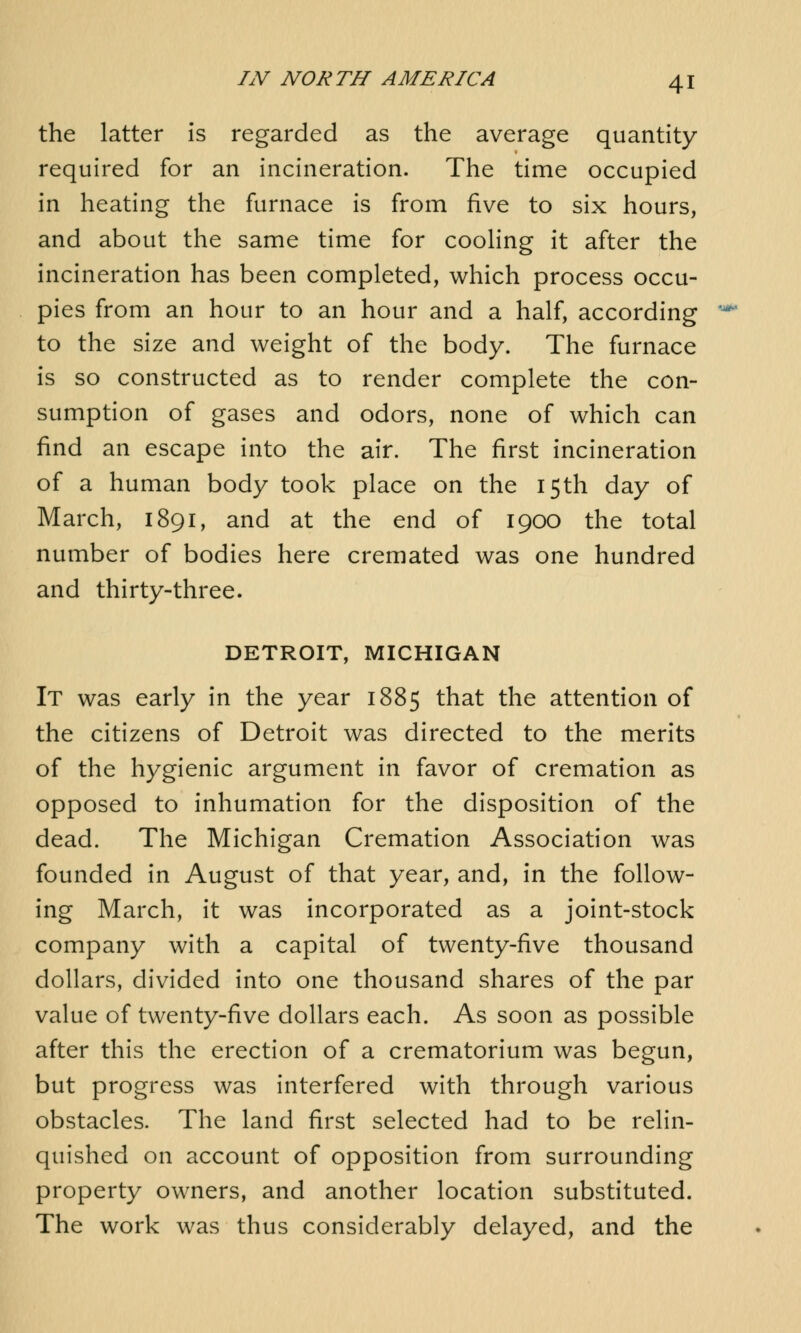 the latter is regarded as the average quantity required for an incineration. The time occupied in heating the furnace is from five to six hours, and about the same time for cooling it after the incineration has been completed, which process occu- pies from an hour to an hour and a half, according to the size and weight of the body. The furnace is so constructed as to render complete the con- sumption of gases and odors, none of which can find an escape into the air. The first incineration of a human body took place on the 15th day of March, 1891, and at the end of 1900 the total number of bodies here cremated was one hundred and thirty-three. DETROIT, MICHIGAN It was early in the year 1885 that the attention of the citizens of Detroit was directed to the merits of the hygienic argument in favor of cremation as opposed to inhumation for the disposition of the dead. The Michigan Cremation Association was founded in August of that year, and, in the follow- ing March, it was incorporated as a joint-stock company with a capital of twenty-five thousand dollars, divided into one thousand shares of the par value of twenty-five dollars each. As soon as possible after this the erection of a crematorium was begun, but progress was interfered with through various obstacles. The land first selected had to be relin- quished on account of opposition from surrounding property owners, and another location substituted. The work was thus considerably delayed, and the