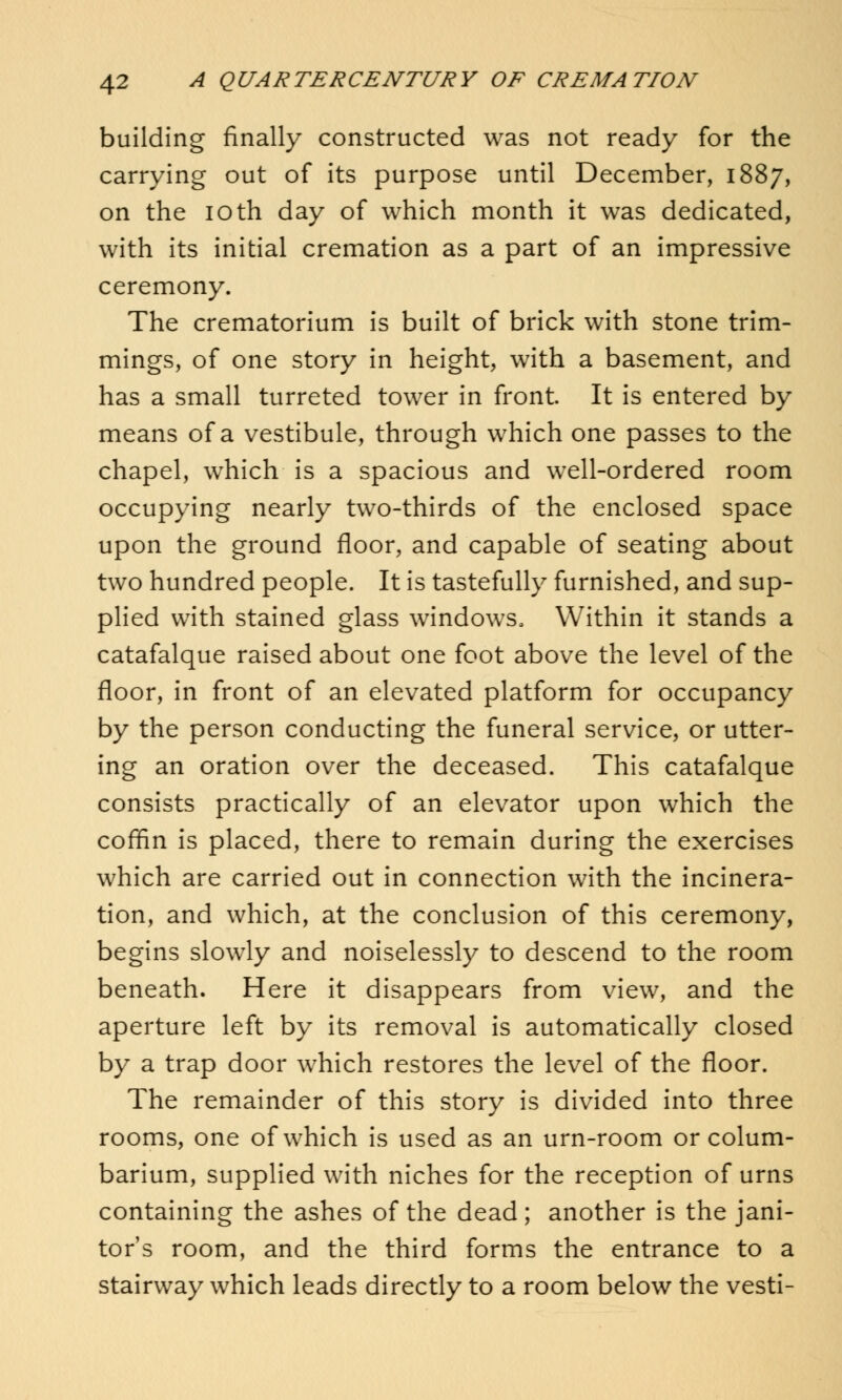 building finally constructed was not ready for the carrying out of its purpose until December, 1887, on the 10 th day of which month it was dedicated, with its initial cremation as a part of an impressive ceremony. The crematorium is built of brick with stone trim- mings, of one story in height, with a basement, and has a small turreted tower in front. It is entered by means of a vestibule, through which one passes to the chapel, which is a spacious and well-ordered room occupying nearly two-thirds of the enclosed space upon the ground floor, and capable of seating about two hundred people. It is tastefully furnished, and sup- plied with stained glass windows, Within it stands a catafalque raised about one foot above the level of the floor, in front of an elevated platform for occupancy by the person conducting the funeral service, or utter- ing an oration over the deceased. This catafalque consists practically of an elevator upon which the coffin is placed, there to remain during the exercises which are carried out in connection with the incinera- tion, and which, at the conclusion of this ceremony, begins slowly and noiselessly to descend to the room beneath. Here it disappears from view, and the aperture left by its removal is automatically closed by a trap door which restores the level of the floor. The remainder of this story is divided into three rooms, one of which is used as an urn-room or colum- barium, supplied with niches for the reception of urns containing the ashes of the dead; another is the jani- tor's room, and the third forms the entrance to a stairway which leads directly to a room below the vesti-