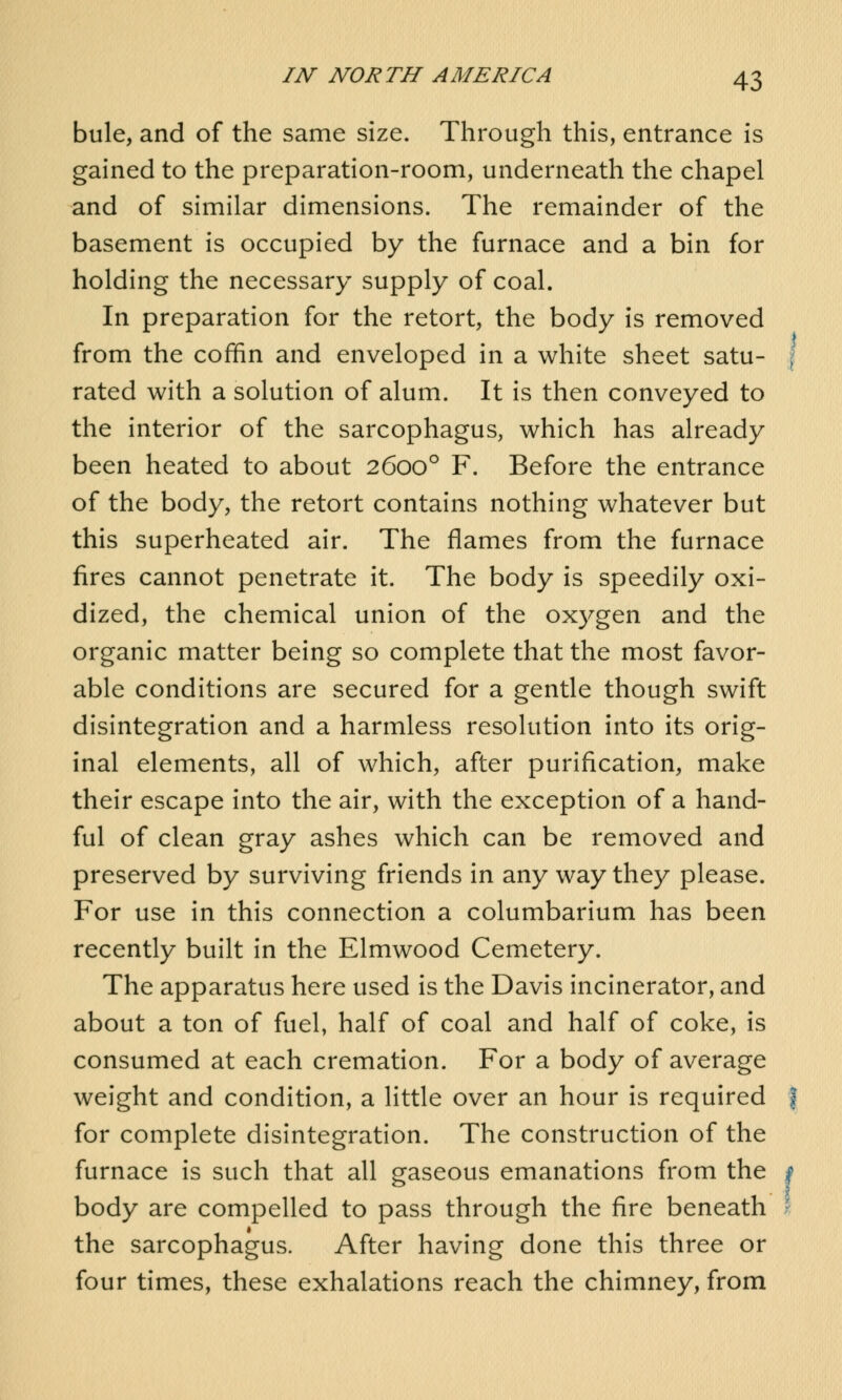 bule, and of the same size. Through this, entrance is gained to the preparation-room, underneath the chapel and of similar dimensions. The remainder of the basement is occupied by the furnace and a bin for holding the necessary supply of coal. In preparation for the retort, the body is removed from the coffin and enveloped in a white sheet satu- rated with a solution of alum. It is then conveyed to the interior of the sarcophagus, which has already been heated to about 26000 F. Before the entrance of the body, the retort contains nothing whatever but this superheated air. The flames from the furnace fires cannot penetrate it. The body is speedily oxi- dized, the chemical union of the oxygen and the organic matter being so complete that the most favor- able conditions are secured for a gentle though swift disintegration and a harmless resolution into its orig- inal elements, all of which, after purification, make their escape into the air, with the exception of a hand- ful of clean gray ashes which can be removed and preserved by surviving friends in any way they please. For use in this connection a columbarium has been recently built in the Elmwood Cemetery. The apparatus here used is the Davis incinerator, and about a ton of fuel, half of coal and half of coke, is consumed at each cremation. For a body of average weight and condition, a little over an hour is required for complete disintegration. The construction of the furnace is such that all gaseous emanations from the body are compelled to pass through the fire beneath the sarcophagus. After having done this three or four times, these exhalations reach the chimney, from