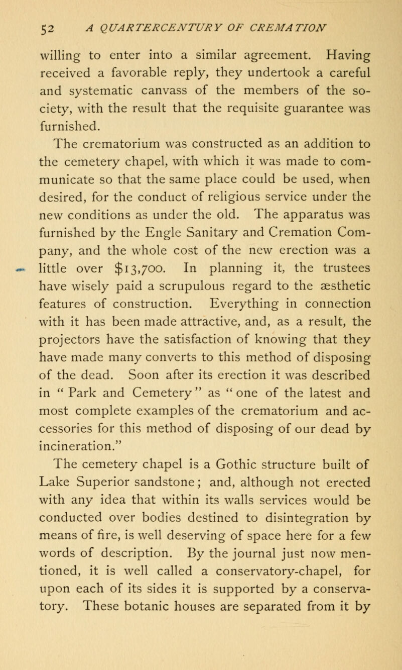 willing to enter into a similar agreement. Having received a favorable reply, they undertook a careful and systematic canvass of the members of the so- ciety, with the result that the requisite guarantee was furnished. The crematorium was constructed as an addition to the cemetery chapel, with which it was made to com- municate so that the same place could be used, when desired, for the conduct of religious service under the new conditions as under the old. The apparatus was furnished by the Engle Sanitary and Cremation Com- pany, and the whole cost of the new erection was a little over $13,700. In planning it, the trustees have wisely paid a scrupulous regard to the aesthetic features of construction. Everything in connection with it has been made attractive, and, as a result, the projectors have the satisfaction of knowing that they have made many converts to this method of disposing of the dead. Soon after its erection it was described in  Park and Cemetery  as  one of the latest and most complete examples of the crematorium and ac- cessories for this method of disposing of our dead by incineration. The cemetery chapel is a Gothic structure built of Lake Superior sandstone; and, although not erected with any idea that within its walls services would be conducted over bodies destined to disintegration by means of fire, is well deserving of space here for a few words of description. By the journal just now men- tioned, it is well called a conservatory-chapel, for upon each of its sides it is supported by a conserva- tory. These botanic houses are separated from it by