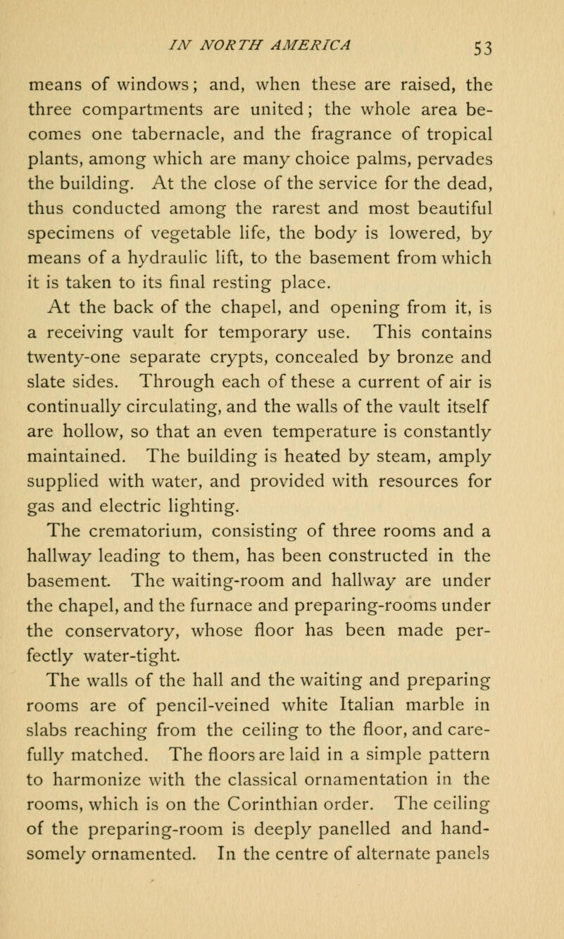 means of windows; and, when these are raised, the three compartments are united; the whole area be- comes one tabernacle, and the fragrance of tropical plants, among which are many choice palms, pervades the building. At the close of the service for the dead, thus conducted among the rarest and most beautiful specimens of vegetable life, the body is lowered, by means of a hydraulic lift, to the basement from which it is taken to its final resting place. At the back of the chapel, and opening from it, is a receiving vault for temporary use. This contains twenty-one separate crypts, concealed by bronze and slate sides. Through each of these a current of air is continually circulating, and the walls of the vault itself are hollow, so that an even temperature is constantly maintained. The building is heated by steam, amply supplied with water, and provided with resources for gas and electric lighting. The crematorium, consisting of three rooms and a hallway leading to them, has been constructed in the basement. The waiting-room and hallway are under the chapel, and the furnace and preparing-rooms under the conservatory, whose floor has been made per- fectly water-tight. The walls of the hall and the waiting and preparing rooms are of pencil-veined white Italian marble in slabs reaching from the ceiling to the floor, and care- fully matched. The floors are laid in a simple pattern to harmonize with the classical ornamentation in the rooms, which is on the Corinthian order. The ceiling of the preparing-room is deeply panelled and hand- somely ornamented. In the centre of alternate panels