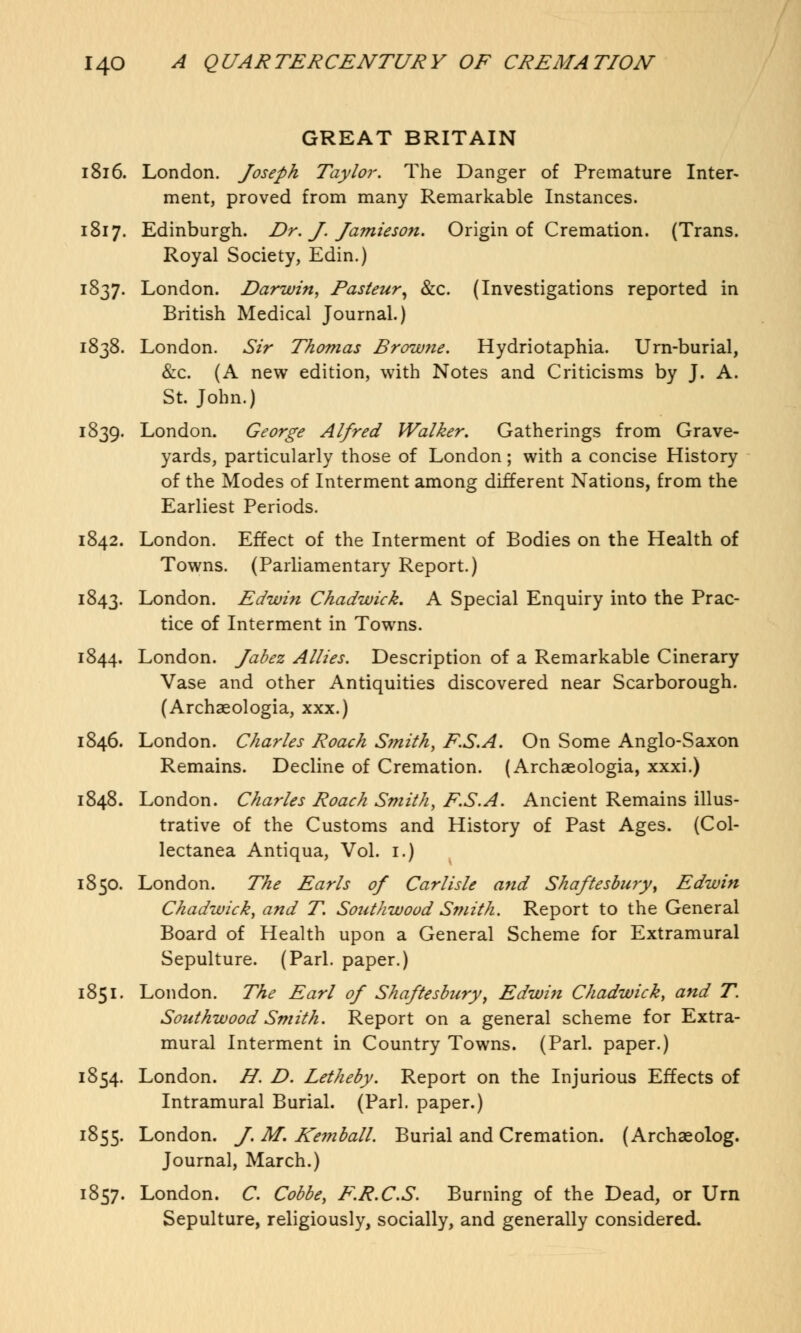 GREAT BRITAIN 1816. London. Joseph Taylor. The Danger of Premature Inter- ment, proved from many Remarkable Instances. 1817. Edinburgh. Dr. J. Jamieson. Origin of Cremation. (Trans. Royal Society, Edin.) 1837. London. Darwin, Pasteur, &c. (Investigations reported in British Medical Journal.) 1838. London. Sir Thomas Brow7ie. Hydriotaphia. Urn-burial, &c. (A new edition, with Notes and Criticisms by J. A. St. John.) 1839. London. George Alfred Walker. Gatherings from Grave- yards, particularly those of London; with a concise History of the Modes of Interment among different Nations, from the Earliest Periods. 1842. London. Effect of the Interment of Bodies on the Health of Towns. (Parliamentary Report.) 1843. London. Edwin Chadwick. A Special Enquiry into the Prac- tice of Interment in Towns. 1844. London. Jabez Allies. Description of a Remarkable Cinerary Vase and other Antiquities discovered near Scarborough. (Archaeologia, xxx.) 1846. London. Charles Roach Smith, F.S.A. On Some Anglo-Saxon Remains. Decline of Cremation. (Archaeologia, xxxi.) 1848. London. Charles Roach Smith, F.S.A. Ancient Remains illus- trative of the Customs and History of Past Ages. (Col- lectanea Antiqua, Vol. 1.) 1850. London. The Earls of Carlisle and Shaftesbury, Edwin Chadwick, and T Soutkwood Smith. Report to the General Board of Health upon a General Scheme for Extramural Sepulture. (Pari, paper.) 1851. London. The Earl of Shaftesbury, Edwin Chadwick, and T. Southwood Smith. Report on a general scheme for Extra- mural Interment in Country Towns. (Pari, paper.) 1854. London. H. D. Letheby. Report on the Injurious Effects of Intramural Burial. (Pari, paper.) 1855. London. J. M. Ke?nball. Burial and Cremation. (Archaeolog. Journal, March.) 1857. London. C. Cobbe, E.R.C.S. Burning of the Dead, or Urn Sepulture, religiously, socially, and generally considered.