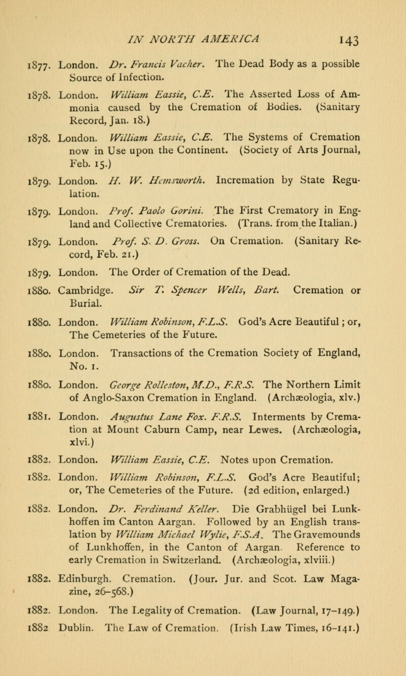 1877. London. Dr. Francis Vacher. The Dead Body as a possible Source of Infection. 1878. London. William Eassie, CE. The Asserted Loss of Am- monia caused by the Cremation of Bodies. (Sanitary Record, Jan. 18.) 1878. London. William Eassie, CE. The Systems of Cremation now in Use upon the Continent. (Society of Arts Journal, Feb. 15.) 1879. London. H. W. Hcmsworth. Incremation by State Regu- lation. 1879. London. Prof. Paolo Oorini. The First Crematory in Eng- land and Collective Crematories. (Trans, from the Italian.) 1879. London. Prof. S. D. Gross. On Cremation. (Sanitary Re- cord, Feb. 21.) 1879. London. The Order of Cremation of the Dead. 1880. Cambridge. Sir T, Spencer Wells, Bart. Cremation or Burial. 1880. London. William Robinson, F.L.S. God's Acre Beautiful; or, The Cemeteries of the Future. 1880. London. Transactions of the Cremation Society of England, No. 1. 1880. London. George Rolleston, M.D., F.R.S. The Northern Limit of Anglo-Saxon Cremation in England. (Archaeologia, xlv.) 1881. London. Augustus Lane Fox. F.R.S. Interments by Crema- tion at Mount Caburn Camp, near Lewes. (Archaeologia, xlvi.) 1882. London. William Eassie, CE. Notes upon Cremation. 1882. London. William Robinson, F.L.S. God's Acre Beautiful; or, The Cemeteries of the Future. (2d edition, enlarged.) 1882. London. Dr. Ferdinand Keller. Die Grabhiigel bei Lunk- hoffen im Canton Aargan. Followed by an English trans- lation by William Michael Wylie, F.S.A. The Gravemounds of Lunkhoffen, in the Canton of Aargan. Reference to early Cremation in Switzerland. (Archaeologia, xlviii.) 1882. Edinburgh. Cremation. (Jour. Jur. and Scot. Law Maga- zine, 26-568.) 1882. London. The Legality of Cremation. (Law Journal, 17-149.) 1882 Dublin. The Law of Cremation. (Irish Law Times, 16-141.)