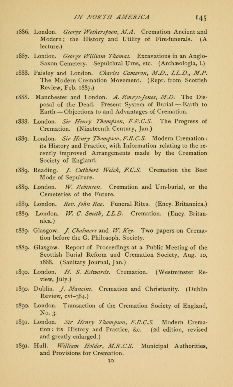 1886. London. George Wotherspoon, AI.A. Cremation Ancient and Modern; the History and Utility of Fire-funerals. (A lecture.) 7. London. George Willia?n Thomas. Excavations in an Anglo- Saxon Cemetery. Sepulchral Urns, etc. (Archaeologia, 1.) 8. Paisley and London. Charles Cameron, M.D., LL.D., M.P. The Modern Cremation Movement. (Repr. from Scottish Review, Feb. 1887.) 1888. Manchester and London. A. Emrys-Jones, AID. The Dis- posal of the Dead. Present System of Burial — Earth to Earth — Objections to and Advantages of Cremation. 3. London. Sir Henry Tho?npson, F.R.C.S. The Progress of Cremation. (Nineteenth Century, Jan.) 5. London. Sir Henry Thompson, F.R.C.S. Modern Cremation : its History and Practice, with Information relating to the re- cently improved Arrangements made by the Cremation Society of England. 9. Reading. J. Cuthbert Welch, F.C.S. Cremation the Best Mode of Sepulture. 9. London. W. Robinson. Cremation and Urn-burial, or the Cemeteries of the Future. 1889. London. Rev. John Rae. Funeral Rites. (Ency. Britannica.) 9. London. W. C. Smith, LL.B. Cremation. (Ency. Britan- nica.) 9. Glasgow. J. Chalmers and W. Key. Two papers on Crema- tion before the G. Philosoph. Society. 9. Glasgow. Report of Proceedings at a Public Meeting of the Scottish Burial Reform and Cremation Society, Aug. 10, 1888. (Sanitary Journal, Jan.) 1890. London. II. S. Edwards. Cremation. (Westminster Re- view, July.) 0. Dublin. J. Mancini. Cremation and Christianity. (Dublin Review, cvi-384.) 1890. London. Transaction of the Cremation Society of England, No. 3. 1. London. Sir Henry Thompson, F.R.C.S. Modern Crema- tion : its History and Practice, &c. (2d edition, revised and greatly enlarged.) 1891. Hull. William Holder, M.R.C.S. Municipal Authorities, and Provisions for Cremation. 10