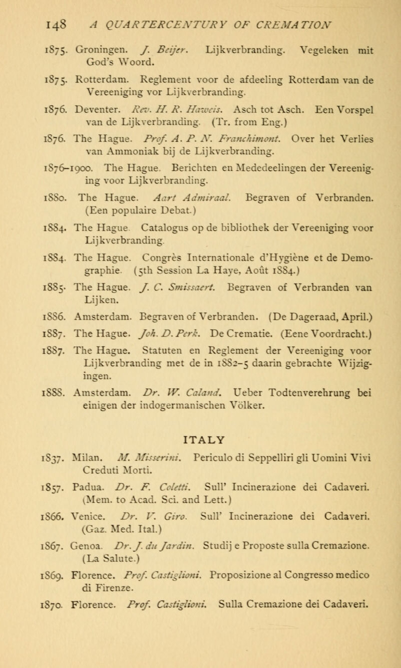1S75. Oroningen. J, Beyer, Lijkverbranding. Vegeleken mit God's Woord. 1575. Rotterdam. Reglement voor de afdeeling Rotterdam van de Vereeniging vor Lijkverbranding. 1576. Deventer. Rev, H. R, ffameis, Asch tot Asch. Een Vorspel van de Lijkverbranding. (Tr. from Eng.) 1S76. The Hague. Prof, A. F. X. Franckimont. Over het Verlies van Ammoniak bij de Lijkverbranding. 1876-19CO. The Hague. Berichten en Mededeelingen der Vereenig- ing voor Lijkverbranding. [88a The Hague. Aart Admiraal. Begraven of Verbranden. ^Een populaire Debat.) 1SS4. The Hague Catalogus op de bibliothek der Vereeniging voor Lijkverbranding. 1SS4. The Hague. Congres Internationale d'Hygiene et de Demo- graphic (5th Session La Have. Aout 1SS4.) 1885. The Hague. J. C. Smissaeri, Begraven of Verbranden van Li jken. 1556. Amsterdam. Begraven of Verbranden. (De Dageraad, April.) 1887. The Hague, /ok.Z>.Perk, De Crematie. ^Eene Voordracht.) 1557. The Hague. Statutes en Reglement der Vereeniging voor Lijkverbranding met de in 1SS2-5 daarin gebrachte Wijzig- ingen. iSSS. Amsterdam. Dr. W, Caland. Leber Todtenverehrung bei einigen der mdogermanischen Volker. ITALY 1837. Milan. M. Misserim, Fericulo di Seppelliri gli Uomini Vivi Creduti Morti. iS. Padua. Dr. F. ColetH, Sull' Incinerazione dei Cadaveri. ^Mem. to Acad. ScL and Lett.) 1S66. Venice. Dr. I'. Giro. SulT Incinerazione dei Cadaveri. (Gaz. Med. Ital.) iS6~. Genoa. Dr. f.du fardin. Studij e Froposte sulla Cremazione. (La Salute.) 1869. Florence. Pro/i CastigUom. Froposizione al Congresso medico di Firenze. 1S70. Florence. Prof, Cdstigtiom. Sulla Cremazione dei Cadaveri.