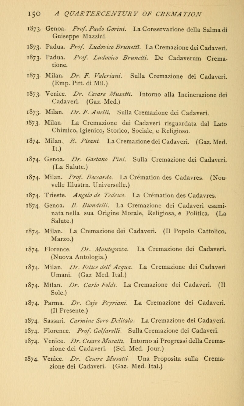 1873. Genoa. Prof. Paolo Gorini. La Conservazione della Salma di Guiseppe Mazzini. 1873. Padua. Prof, Ludovico Brunetti. La Cremazione dei Cadaveri. 1873. Padua. Prof. Ludovico Brunetti. De Cadaverum Crema- tions 1873. Milan. Dr. F. Valerianic Sulla Cremazione dei Cadaveri. (Emp. Pitt, di Mil.) 1873. Venice. Dr. Cesare Musatti. Intorno alia Incinerazione dei Cadaveri. (Gaz. Med.) 1873. Milan. Dr. F. Anelli. Sulla Cremazione dei Cadaveri. 1873. Milan. La Cremazione dei Cadaveri risguardata dal Lato Chimico, Igienico, Storico, Sociale, e Religioso. 1874. Milan. E. Pisani La Cremazione dei Cadaveri. (Gaz. Med. It.) 1874. Genoa. Dr. Gaetano Pini. Sulla Cremazione dei Cadaveri. (La Salute.) 1874. Milan. Prof. Boccardo. La Cremation des Cadavres. (Nou- velle Illustrn. Universelle.) 1874. Trieste. Angelo de Tedesco. La Cremation des Cadavres. 1874. Genoa. B. Bio7idelli. La Cremazione dei Cadaveri esami- nata nella sua Origine Morale, Religiosa, e Politica. (La Salute.) 1874. Milan. La Cremazione dei Cadaveri. (II Popolo Cattolico, Marzo.) 1874. Florence. Dr. Mantegazza. La Cremazione dei Cadaveri. (Nuova Antologia.) 1874. Milan. Dr. Felice delV Acqua. La Cremazione dei Cadaveri Umani. (Gaz Med. Ital.) 1874. Milan. Dr. Carlo Foldi. La Cremazione dei Cadaveri. (II Sole.) 1874. Parma. Dr. Cajo Peyriam. La Cremazione dei Cadaveri. (II Presente.) 1874. Sassari. Carmine Soro Delitala. La Cremazione dei Cadaveri. 1874. Florence. Prof Golfarelli* Sulla Cremazione dei Cadaveri. 1874. Venice. Dr. Cesare Musatti. Intorno ai Progress)* della Crema- zione dei Cadaveri. (Sci. Med. Jour.) 1874. Venice. Dr. Cesa?-e Musatti. Una Proposita sulla Crema- zione dei Cadaveri. (Gaz. Med. Ital.)