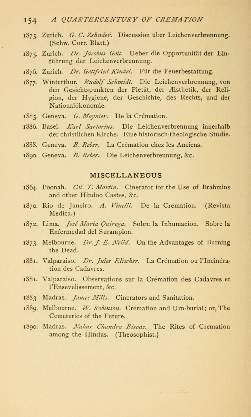 1875. Zurich. G. C. Zehnder. Discussion iiber Leichenverbrennung. (Schw. Corr. Blatt.) 1875. Zurich. Dr. Jacobus Goll. Ueber die Opportunist der Ein- fiihrung der Leichenverbrennung. 1876. Zurich. Dr. Gottfried Kinkel. Fiir die Feuerbestattung. 1877. Winterthur. Rudolf Schmidt. Die Leichenverbrennung, von den Gesichtspunkten der Piet'at, der ^Esthetik, der Reli- gion, der Hygiene, der Geschichte, des Rechts, und der Nationalokonomie. 1885. Geneva. G. Moynier. De la Cremation. 1886. Basel. Karl Sartorius. Die Leichenverbrennung innerhalb der christlichen Kirche. Eine historisch-theologische Studie. 18S8. Geneva. B. Reber. La Cremation chez les Anciens. 1890. Geneva. B. Reber. Die Leichenverbrennung, &c. MISCELLANEOUS 1864. Poonah. Col. T. Martin. Cinerator for the Use of Brahmins and other Hindoo Castes, &c. 1870. Rio de Janeiro. A. Vinelli. De la Cremation. (Revista Medica.) 1872. Lima. Jose Maria Quiroga. Sobre la Inhumacion. Sobre la Enfermedad del Surampion. 1873. Melbourne. Dr. J. E. Neild. On the Advantages of Burning the Dead. 1881. Valparaiso. Dr. Jules Elischer. La Cremation ou lTncinera- tion des Cadavres. 1881. Valparaiso. Observations sur la Cremation des Cadavres et TEnsevelissement, &c. 1883. Madras. James Mills. Cinerators and Sanitation. 1889. Melbourne. W. Robinson. Cremation and Urn-burial; or, The Cemeteries of the Future. 1890. Madras. Nakur Chandra Bisvas. The Rites of Cremation among the Hindus. (Theosophist.)