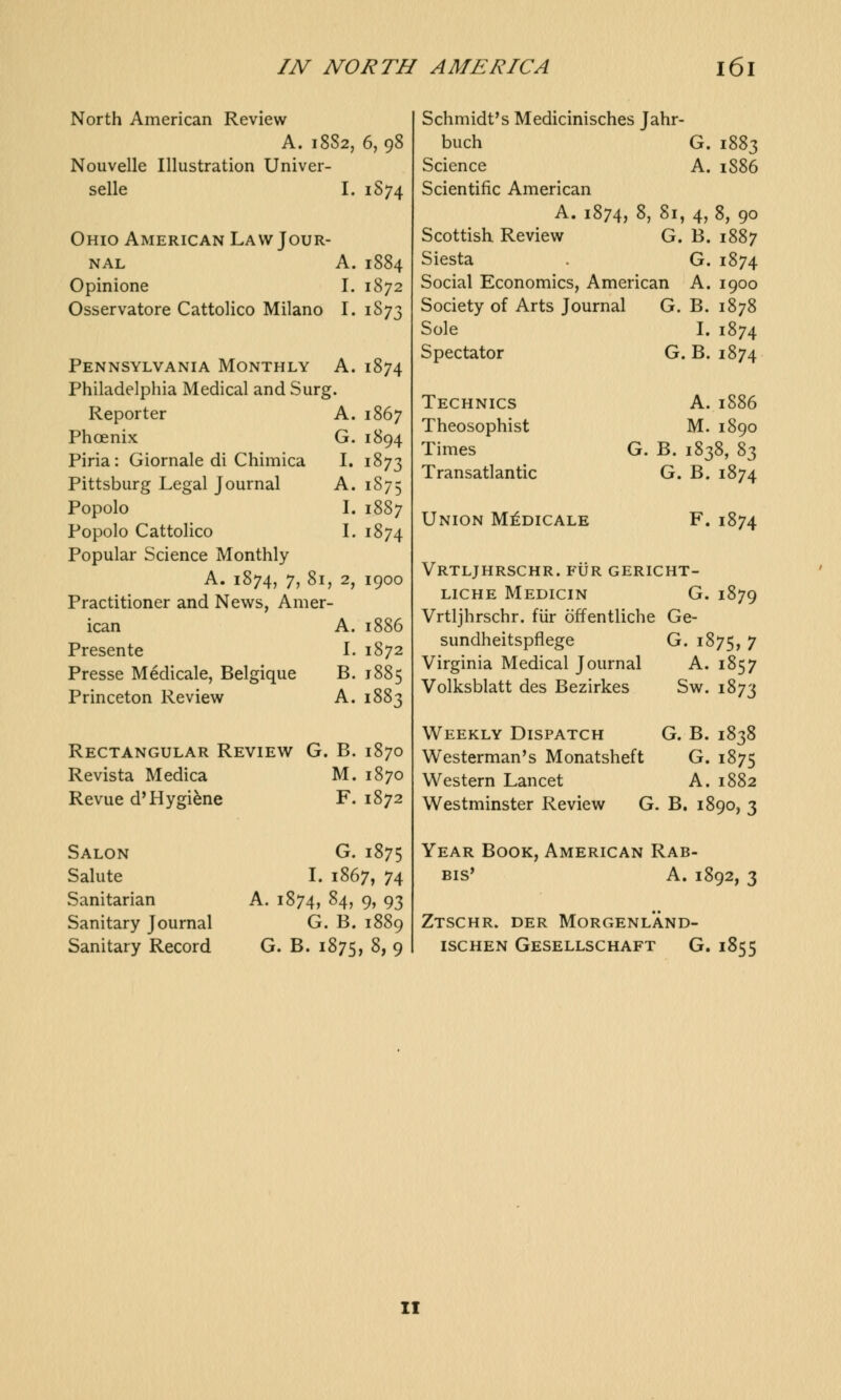 North American Review A. 18S2, 6,98 Nouvelle Illustration Univer- selle I. 1S74 Ohio American Law Jour- nal A. 1884 Opinione I. 1872 Osservatore Cattolico Milano I. 1873 Pennsylvania Monthly A. Philadelphia Medical and Surg. 1874 Reporter A. 1867 Phoenix G. 1894 Piria: Giornale di Chimica I. 1873 Pittsburg Legal Journal A. 1875 Popolo I. 1887 Popolo Cattolico I. 1874 Popular Science Monthly A. 1874, 7, 81 , 2, 1900 Practitioner and News, Amer ican A. 1886 Presente I. 1872 Presse Medicale, Belgique B. 1885 Princeton Review A. 1883 Rectangular Review G. B. 1870 Revista Medica M. 1870 Revue d'Hygiene F. 1872 Salon G. 1875 Salute I. 1867, 74 Sanitarian A. 1874, 84, 9, 93 Sanitary Journal G. B. 1889 Sanitary Record G. B. 1875, 8, 9 Schmidt's Medicinisches Jahr- buch G. 1883 Science A. 1886 Scientific American A. 1874, 8, 81, 4, 8, 90 Scottish Review G. B. 1887 Siesta . G. 1874 Social Economics, American A. 1900 Society of Arts Journal G. B. 1878 Sole I. 1874 Spectator G. B. 1874 Technics Theosophist Times Transatlantic Union Medicale A.1886 M. 1890 G. B. 1838, S3 G. B.1874 F.1874 Vrtljhrschr. fur gericht- liche Medicin G. 1879 Vrtljhrschr. fiir offentliche Ge- sundheitspflege G. 1875, 7 Virginia Medical Journal A. 1857 Volksblatt des Bezirkes Sw. 1873 Weekly Dispatch G. B. 1838 Westerman's Monatsheft G. 1875 Western Lancet A. 1882 Westminster Review G. B. 1890, 3 Year Book, American Rab- bis' A. 1892, 3 Ztschr. der Morgenl'and- ischen Gesellschaft G. 1855 II