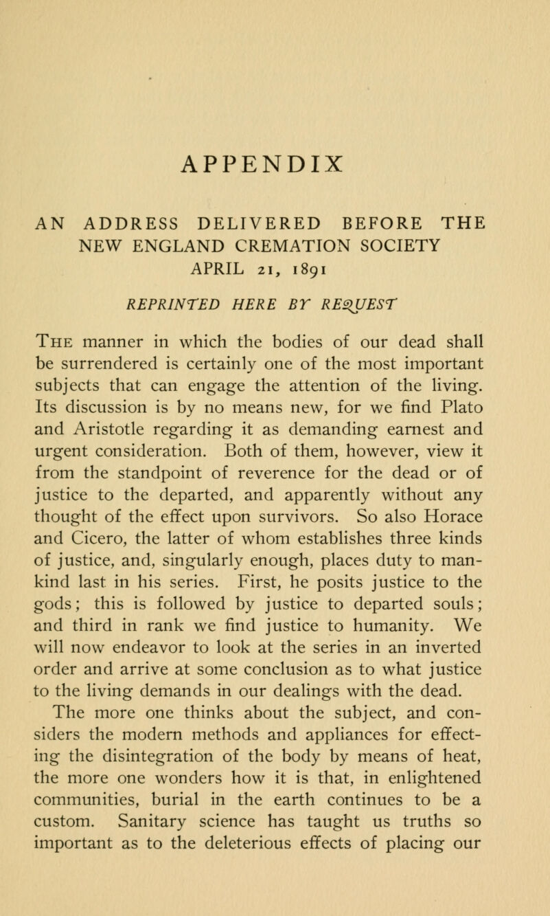 AN ADDRESS DELIVERED BEFORE THE NEW ENGLAND CREMATION SOCIETY APRIL 21, 1891 REPRINTED HERE BY REQUEST The manner in which the bodies of our dead shall be surrendered is certainly one of the most important subjects that can engage the attention of the living. Its discussion is by no means new, for we find Plato and Aristotle regarding it as demanding earnest and urgent consideration. Both of them, however, view it from the standpoint of reverence for the dead or of justice to the departed, and apparently without any thought of the effect upon survivors. So also Horace and Cicero, the latter of whom establishes three kinds of justice, and, singularly enough, places duty to man- kind last in his series. First, he posits justice to the gods; this is followed by justice to departed souls; and third in rank we find justice to humanity. We will now endeavor to look at the series in an inverted order and arrive at some conclusion as to what justice to the living demands in our dealings with the dead. The more one thinks about the subject, and con- siders the modern methods and appliances for effect- ing the disintegration of the body by means of heat, the more one wonders how it is that, in enlightened communities, burial in the earth continues to be a custom. Sanitary science has taught us truths so important as to the deleterious effects of placing our