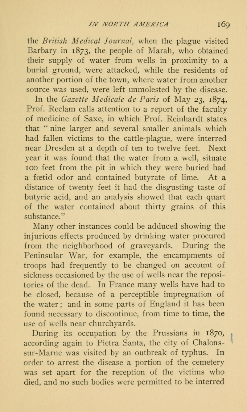 the British Medical Journal, when the plague visited Barbary in 1873, the people of Marah, who obtained their supply of water from wells in proximity to a burial ground, were attacked, while the residents of another portion of the town, where water from another source was used, were left unmolested by the disease. In the Gazette Medicate de Paris of May 23, 1874, Prof. Reclam calls attention to a report of the faculty of medicine of Saxe, in which Prof. Reinhardt states that  nine larger and several smaller animals which had fallen victims to the cattle-plague, were interred near Dresden at a depth of ten to twelve feet. Next year it was found that the water from a well, situate 100 feet from the pit in which they were buried had a foetid odor and contained butyrate of lime. At a distance of twenty feet it had the disgusting taste of butyric acid, and an analysis showed that each quart of the water contained about thirty grains of this substance. Many other instances could be adduced showing the injurious effects produced by drinking water procured from the neighborhood of graveyards. During the Peninsular War, for example, the encampments of troops had frequently to be changed on account of sickness occasioned by the use of wells near the reposi- tories of the dead. In France many wells have had to be closed, because of a perceptible impregnation of the water; and in some parts of England it has been found necessary to discontinue, from time to time, the use of wells near churchyards. During its occupation by the Prussians in 1870, 1 according again to Pietra Santa, the city of Chalons- sur-Marne was visited by an outbreak of typhus. In order to arrest the disease a portion of the cemetery was set apart for the reception of the victims who died, and no such bodies were permitted to be interred