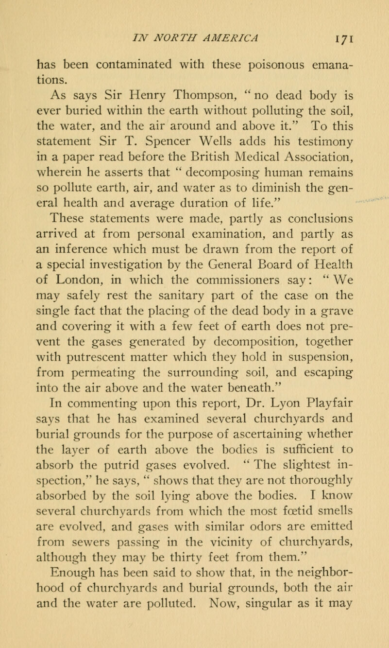 has been contaminated with these poisonous emana- tions. As says Sir Henry Thompson,  no dead body is ever buried within the earth without polluting the soil, the water, and the air around and above it. To this statement Sir T. Spencer Wells adds his testimony in a paper read before the British Medical Association, wherein he asserts that  decomposing human remains so pollute earth, air, and water as to diminish the gen- eral health and average duration of life. These statements were made, partly as conclusions arrived at from personal examination, and partly as an inference which must be drawn from the report of a special investigation by the General Board of Health of London, in which the commissioners say:  We may safely rest the sanitary part of the case on the single fact that the placing of the dead body in a grave and covering it with a few feet of earth does not pre- vent the gases generated by decomposition, together with putrescent matter which they hold in suspension, from permeating the surrounding soil, and escaping into the air above and the water beneath. In commenting upon this report, Dr. Lyon Playfair says that he has examined several churchyards and burial grounds for the purpose of ascertaining whether the layer of earth above the bodies is sufficient to absorb the putrid gases evolved.  The slightest in- spection/' he says,  shows that they are not thoroughly absorbed by the soil lying above the bodies. I know several churchyards from which the most foetid smells are evolved, and gases with similar odors are emitted from sewers passing in the vicinity of churchyards, although they may be thirty feet from them. Enough has been said to show that, in the neighbor- hood of churchyards and burial grounds, both the air and the water are polluted. Now, singular as it may