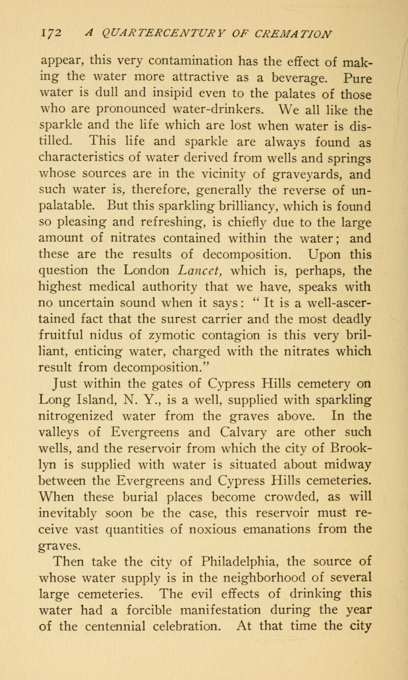 appear, this very contamination has the effect of mak- ing the water more attractive as a beverage. Pure water is dull and insipid even to the palates of those who are pronounced water-drinkers. We all like the sparkle and the life which are lost when water is dis- tilled. This life and sparkle are always found as characteristics of water derived from wells and springs whose sources are in the vicinity of graveyards, and such water is, therefore, generally the reverse of un- palatable. But this sparkling brilliancy, which is found so pleasing and refreshing, is chiefly due to the large amount of nitrates contained within the water; and these are the results of decomposition. Upon this question the London Lancet, which is, perhaps, the highest medical authority that we have, speaks with no uncertain sound when it says:  It is a well-ascer- tained fact that the surest carrier and the most deadly fruitful nidus of zymotic contagion is this very bril- liant, enticing water, charged with the nitrates which result from decomposition/' Just within the gates of Cypress Hills cemetery on Long Island, N. Y., is a well, supplied with sparkling nitrogenized water from the graves above. In the valleys of Evergreens and Calvary are other such wells, and the reservoir from which the city of Brook- lyn is supplied with water is situated about midway between the Evergreens and Cypress Hills cemeteries. When these burial places become crowded, as will inevitably soon be the case, this reservoir must re- ceive vast quantities of noxious emanations from the graves. Then take the city of Philadelphia, the source of whose water supply is in the neighborhood of several large cemeteries. The evil effects of drinking this water had a forcible manifestation during the year of the centennial celebration. At that time the city