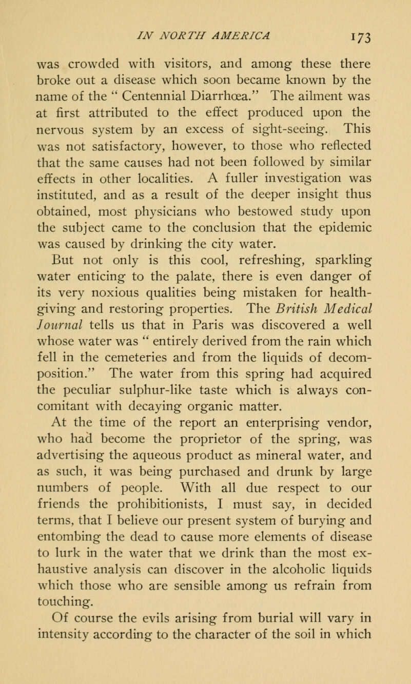 was crowded with visitors, and among these there broke out a disease which soon became known by the name of the  Centennial Diarrhoea/' The ailment was at first attributed to the effect produced upon the nervous system by an excess of sight-seeing. This was not satisfactory, however, to those who reflected that the same causes had not been followed by similar effects in other localities. A fuller investigation was instituted, and as a result of the deeper insight thus obtained, most physicians who bestowed study upon the subject came to the conclusion that the epidemic was caused by drinking the city water. But not only is this cool, refreshing, sparkling water enticing to the palate, there is even danger of its very noxious qualities being mistaken for health- giving and restoring properties. The British Medical Journal tells us that in Paris was discovered a well whose water was  entirely derived from the rain which fell in the cemeteries and from the liquids of decom- position.  The water from this spring had acquired the peculiar sulphur-like taste which is always con- comitant with decaying organic matter. At the time of the report an enterprising vendor, who had become the proprietor of the spring, was advertising the aqueous product as mineral water, and as such, it was being purchased and drunk by large numbers of people. With all due respect to our friends the prohibitionists, I must say, in decided terms, that I believe our present system of burying and entombing the dead to cause more elements of disease to lurk in the water that we drink than the most ex- haustive analysis can discover in the alcoholic liquids which those who are sensible among us refrain from touching. Of course the evils arising from burial will vary in intensity according to the character of the soil in which