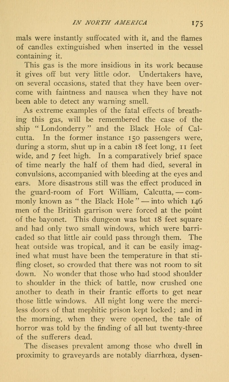mals were instantly suffocated with it, and the flames of candles extinguished when inserted in the vessel containing it. This gas is the more insidious in its work because it gives off but very little odor. Undertakers have, on several occasions, stated that they have been over- come with faintness and nausea when they have not been able to detect any warning smell. As extreme examples of the fatal effects of breath- ing this gas, will be remembered the case of the ship  Londonderry and the Black Hole of Cal- cutta. In the former instance 150 passengers were, during a storm, shut up in a cabin 18 feet long, 11 feet wide, and 7 feet high. In a comparatively brief space of time nearly the half of them had died, several in convulsions, accompanied with bleeding at the eyes and ears. More disastrous still was the effect produced in the guard-room of Fort William, Calcutta, — com- monly known as  the Black Hole  — into which 146 men of the British garrison were forced at the point of the bayonet. This dungeon was but 18 feet square and had only two small windows, which were barri- caded so that little air could pass through them. The heat outside was tropical, and it can be easily imag- ined what must have been the temperature in that sti- fling closet, so crowded that there was not room to sit down. No wonder that those who had stood shoulder to shoulder in the thick of battle, now crushed one another to death in their frantic efforts to get near those little windows. All night long were the merci- less doors of that mephitic prison kept locked; and in the morning, when they were opened, the tale of horror was told by the finding of all but twenty-three of the sufferers dead. The diseases prevalent among those who dwell in proximity to graveyards are notably diarrhoea, dysen-